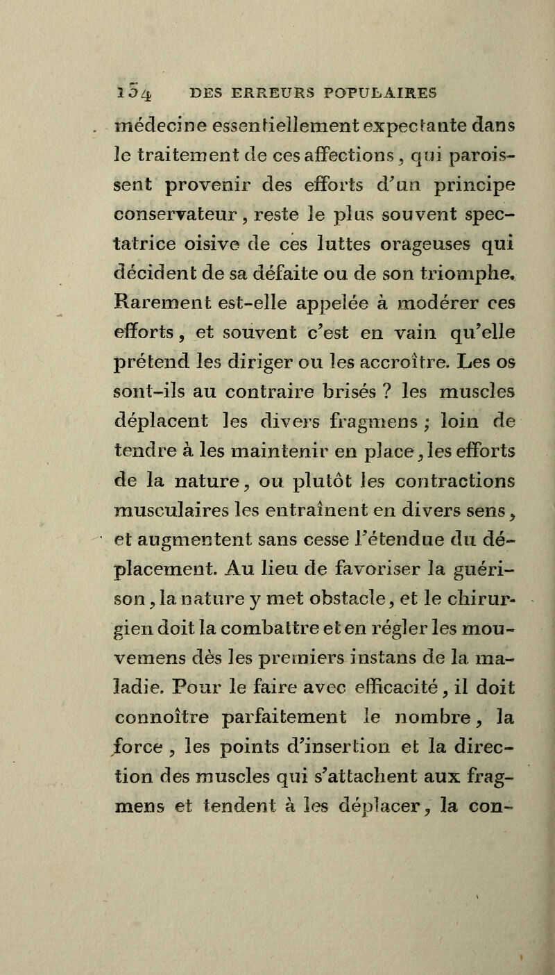 médecine essentellement expectante dans le traitement de ces affections, qui parois- sent provenir des efforts d'an principe conservateur, reste 3e plus souvent spec- tatrice oisive de ces luttes orageuses qui décident de sa défaite ou de son triomphe. Rarement est-elle appelée à modérer ces efforts, et souvent c'est en vain qu'elle prétend les diriger ou les accroître. Les os sont-ils au contraire brisés ? les muscles déplacent les divers fragmens ; loin de tendre à les maintenir en place, les efforts de la nature, ou plutôt les contractions musculaires les entraînent en divers sens, et augmentent sans cesse l'étendue du dé- placement. Au lieu de favoriser la guéri- son , la nature y met obstacle, et le chirur- gien doit la combattre et en régler les mou- vemens dès les premiers instans de la ma- ladie. Pour le faire avec efficacité, il doit connoître parfaitement le nombre, la force , les points d'insertion et la direc- tion des muscles qui s'attachent aux frag- mens et tendent à les déplacer, la con-