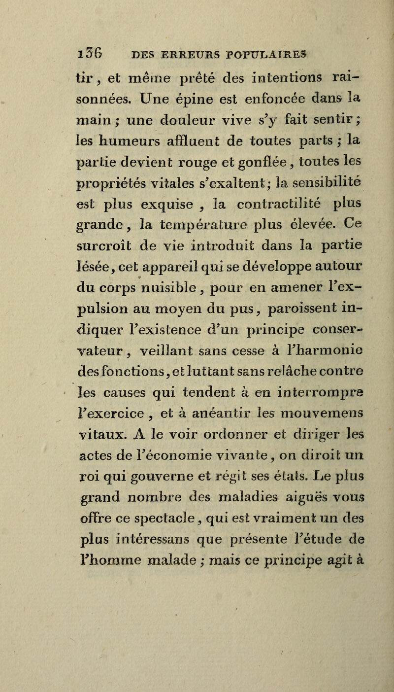 tir, et même prêté des intentions rai- sonnées. Une épine est enfoncée dans la main; une douleur vive s'y fait sentir; les humeurs affluent de toutes parts ; la partie devient rouge et gonflée, toutes les propriétés vitales s'exaltent ; la sensibilité est plus exquise , la contractilité plus grande, la température plus élevée. Ce surcroit de vie introduit dans la partie lésée, cet appareil qui se développe autour du corps nuisible, pour en amener l'ex- pulsion au moyen du pus, paroissent in- diquer l'existence d'un principe conser- vateur , veillant sans cesse à l'harmonie des fonctions, et luttant sans relâche contre les causes qui tendent à en interrompre l'exercice , et à anéantir les mouvemens vitaux. A le voir ordonner et diriger les actes de l'économie vivante, on diroit un roi qui gouverne et régit ses états. Le plus grand nombre des maladies aiguës vous offre ce spectacle, qui est vraiment un des plus intéressans que présente l'étude de Fhomme malade ; mais ce principe agit à