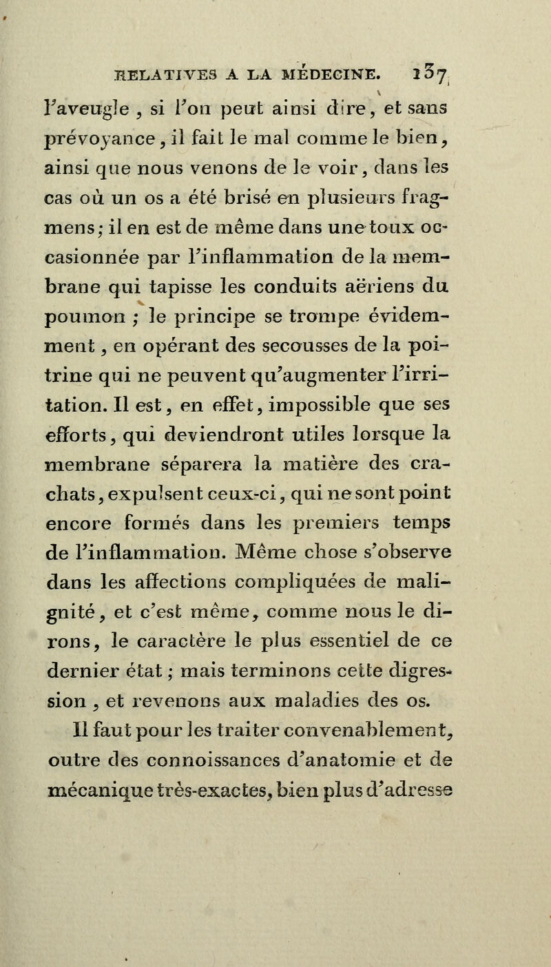 l'aveugle , si Ton peut ainsi dire, et sans prévoyance, il fait le mal comme le bien, ainsi que nous venons de le voir, dans les cas où un os a été brisé en plusieurs frag- mens; il en est de même dans une toux oc- casionnée par l'inflammation de la mem- brane qui tapisse les conduits aériens du poumon ; le principe se trompe évidem- ment , en opérant des secousses de la poi- trine qui ne peuvent qu'augmenter l'irri- tation. Il est, en effet, impossible que ses efforts, qui deviendront utiles lorsque la membrane séparera la matière des cra- chats , expulsent ceux-ci, qui ne sont point encore formés dans les premiers temps de l'inflammation. Même chose s'observe dans les affections compliquées de mali- gnité, et c'est même, comme nous le di- rons, le caractère le plus essentiel de ce dernier état ; mais terminons cette digres* sion , et revenons aux maladies des os. Il faut pour les traiter convenablement, outre des connoissances d'anatomie et de mécanique très-exactes, bien plus d'adresse