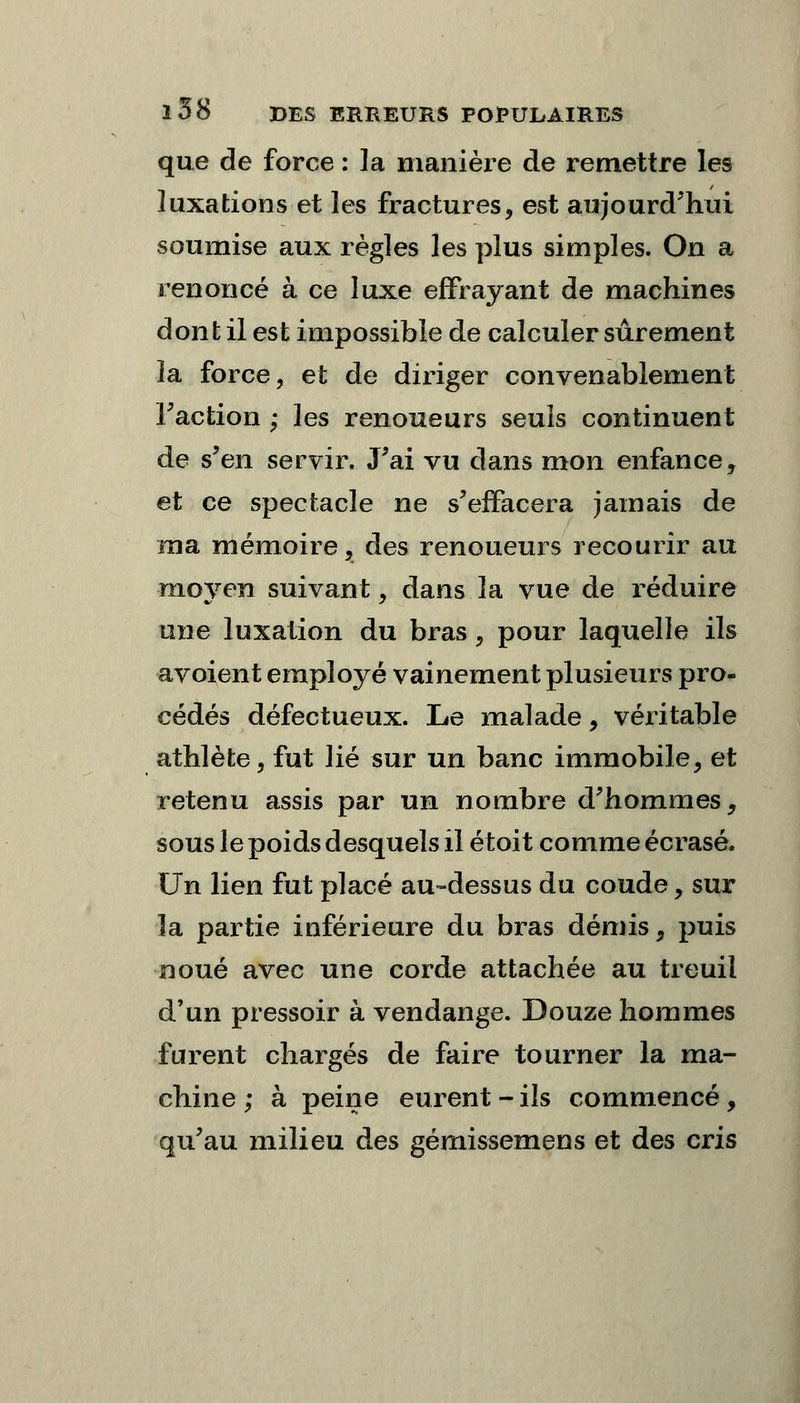 que de force : la manière de remettre les luxations et les fractures, est aujourd'hui soumise aux règles les plus simples. On a renoncé à ce luxe effrayant de machines dont il est impossible de calculer sûrement la force, et de diriger convenablement Faction ; les renoueurs seuls continuent de s'en servir. J'ai vu clans mon enfance, et ce spectacle ne s'effacera jamais de ma mémoire, des renoueurs recourir au moyen suivant, dans la vue de réduire une luxation du bras, pour laquelle ils avoient employé vainement plusieurs pro- cédés défectueux. Le malade, véritable athlète, fut lié sur un banc immobile, et retenu assis par un nombre d'hommes, sous le poids desquels il étoit comme écrasé. Un lien fut placé au-dessus du coude, sur la partie inférieure du bras démis, puis noué avec une corde attachée au treuil d'un pressoir à vendange. Douze hommes furent chargés de faire tourner la ma- chine ; à peine eurent-ils commencé, qu'au milieu des gémissemens et des cris