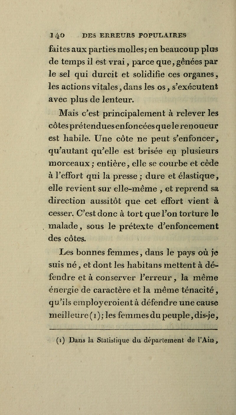 faites aux parties molles; en beaucoup plus de temps il est vrai , parce que, gênées par le sel qui durcit et solidifie ces organes, les actions vitales, dans les os, s'exécutent avec plus de lenteur. Mais c'est principalement à relever les côtes prétendues enfoncées que ] e renoueur est habile. Une côte ne peut s'enfoncer, qu'autant qu'elle est brisée en plusieurs morceaux; entière, elle se courbe et cède à l'effort qui la presse ; dure et élastique, elle revient sur elle-même , et reprend sa direction aussitôt que cet effort vient à cesser. C'est donc à tort que l'on torture le malade, sous le prétexte d'enfoncement des côtes. Les bonnes femmes, dans le pays où je suis né, et dont les habitans mettent à dé- fendre et à conserver l'erreur, la même énergie de caractère et la même ténacité, qu'ils employcroient à défendre une cause meilleure (1); les femmes du peuple,dis-je, (i) Dans la Statistique du département de l'Ain,