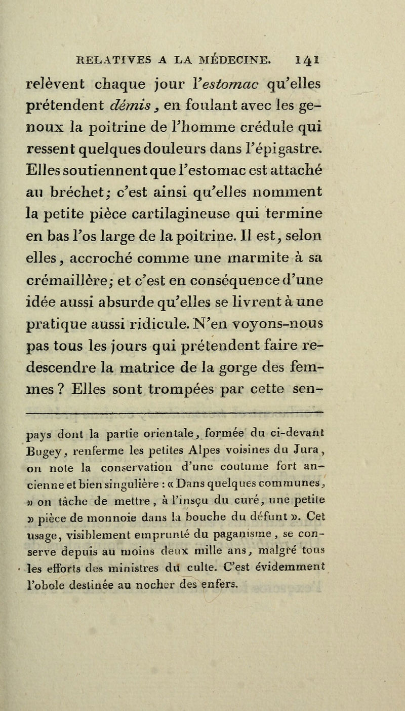 relèvent chaque jour Y estomac qu'elles prétendent démis _, en foulant avec les ge- noux la poitrine de l'homme crédule qui ressent quelques douleurs dans Fépigastre. Elles soutiennent que l'estomac est attaché au bréchet; c'est ainsi qu'elles nomment la petite pièce cartilagineuse qui termine en bas l'os large de la poitrine. Il est, selon elles, accroché comme une marmite à sa crémaillère; et c'est en conséquence d'une idée aussi absurde qu'elles se livrent à une pratique aussi ridicule. N'en voyons-nous pas tous les jours qui prétendent faire re- descendre la matrice de la gorge des fem- mes ? Elles sont trompées par cette sen- pays dont la partie orientale, formée du ci-devant Bugey, renferme les petites Alpes voisines du Jura, on note la conservation d'une coutume fort an- cienne et bien singulière : « Dans quelques communes, » on tâche de mettre, à l'insçu du curé, \}ne petite 5) pièce de monnoie dans la bouche du défunt». Cet usage, visiblement emprunté du paganisme , se con- serve depuis au moins deux mille ans, malgré tous les efforts des ministres dû culte. C'est évidemment l'obole destinée au nocher des enfers.