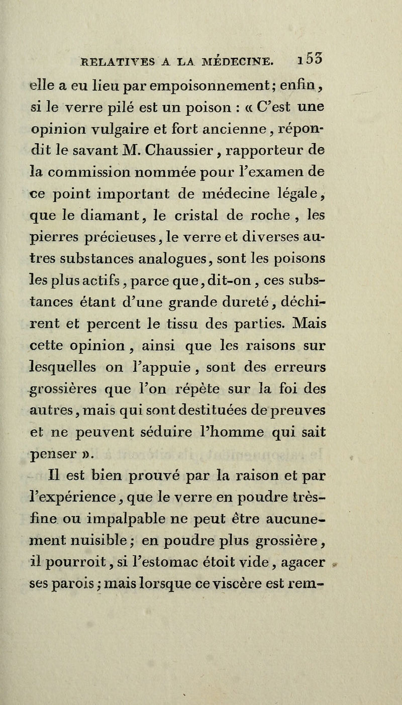 elle a eu lieu par empoisonnement ; enfin, si le verre pilé est un poison : a C'est une opinion vulgaire et fort ancienne ? répon- dit le savant M. Chaussier , rapporteur de la commission nommée pour l'examen de ce point important de médecine légale, que le diamant, le cristal de roche , les pierres précieuses, le verre et diverses au- tres substances analogues, sont les poisons les plus actifs, parce que, dit-on, ces subs- tances étant d'une grande dureté, déchi- rent et percent le tissu des parties. Mais cette opinion, ainsi que les raisons sur lesquelles on l'appuie , sont des erreurs grossières que Ton répète sur la foi des autres, mais qui sont destituées de preuves et ne peuvent séduire l'homme qui sait penser ». Il est bien prouvé par la raison et par l'expérience, que le verre en poudre très- fine ou impalpable ne peut être aucune- ment nuisible ; en poudre plus grossière, il pourroit, si l'estomac étoit vide, agacer » ses parois ; mais lorsque ce viscère est rem-