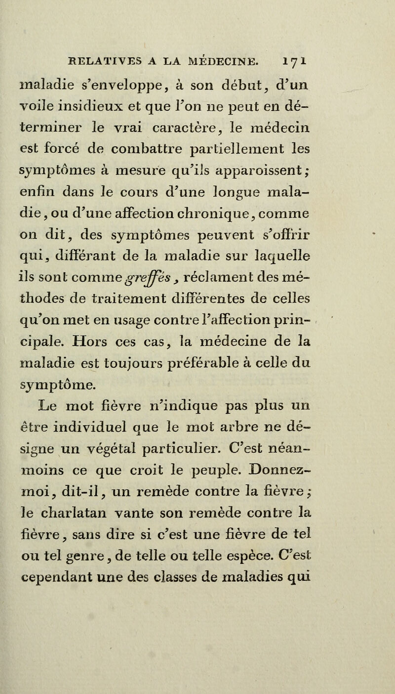 maladie s'enveloppe, à son début, d'un voile insidieux et que l'on ne peut en dé- terminer le vrai caractère, le médecin est forcé de combattre partiellement les symptômes à mesure qu'ils apparoissent ; enfin dans le cours d'une longue mala- die , ou d'une affection chronique, comme on dit, des symptômes peuvent s'offrir qui3 différant de la maladie sur laquelle ils sont comme greffes , réclament des mé- thodes de traitement différentes de celles qu'on met en usage contre l'affection prin- cipale. Hors ces cas, la médecine de la maladie est toujours préférable à celle du symptôme. Le mot fièvre n'indique pas plus un être individuel que le mot arbre ne dé- signe un végétal particulier. C'est néan- moins ce que croit le peuple. Donnez- moi, dit-il, un remède contre la fièvre,* le charlatan vante son remède contre la lièvre, sans dire si c'est une fièvre de tel ou tel genre, de telle ou telle espèce. C'est cependant une des classes de maladies qui