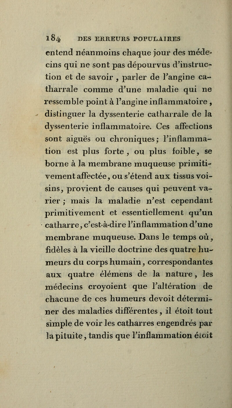 entend néanmoins chaque jour des méde- cins qui ne sont pas dépourvus d'instruc- tion et de savoir , parler de l'angine ca- tharrale comme d'une maladie qui ne ressemble point à l'angine inflammatoire , distinguer la dyssenterie catharrale de la dyssenterie inflammatoire. Ces affections sont aiguës ou chroniques; l'inflamma- tion est plus forte , ou plus foible, se borne à la membrane muqueuse primiti- vement affectée, ou s'étend aux tissus voi- sins, provient de causes qui peuvent va- rier ; mais la maladie n'est cependant primitivement et essentiellement qu'un * catharre, c'est-à-dire l'inflammation d'une membrane muqueuse. Dans le temps où, fidèles à la vieille doctrine des quatre hu- meurs du corps humain, correspondantes aux quatre élémens de la nature, les médecins croyoient que l'altération de chacune de ces humeurs devoit détermi- ner des maladies différentes, il étoit tout simple de voir les catharres engendrés par la pituite, tandis que l'inflammation étoit