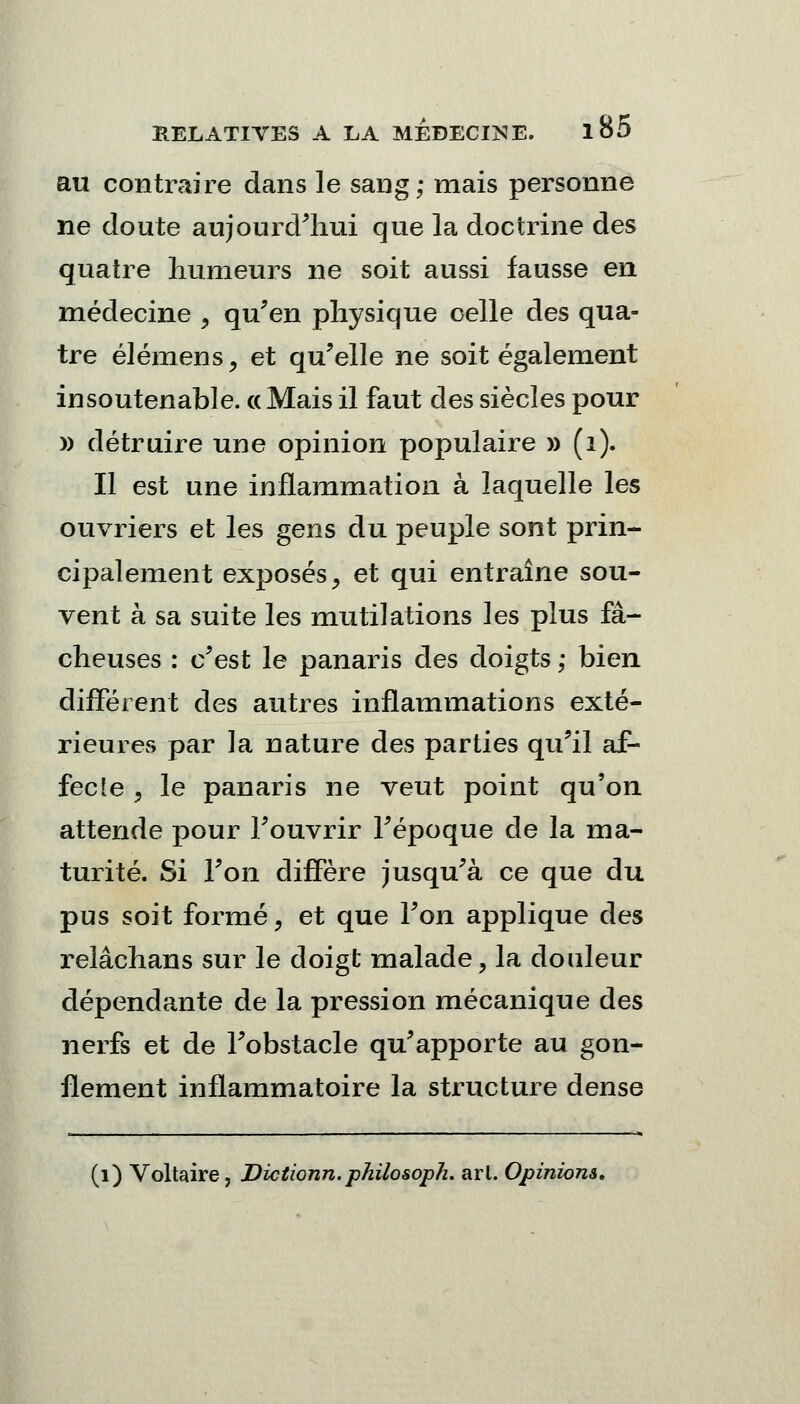 au contraire dans le sang; mais personne ne cloute aujourd'hui que la doctrine des quatre humeurs ne soit aussi fausse en médecine , qu'en physique celle des qua- tre élémens, et qu'elle ne soit également insoutenable. « Mais il faut des siècles pour » détruire une opinion populaire » (i). Il est une inflammation à laquelle les ouvriers et les gens du peuple sont prin- cipalement exposés, et qui entraîne sou- vent à sa suite les mutilations les plus fâ- cheuses : c'est le panaris des doigts ; bien différent des autres inflammations exté- rieures par la nature des parties qu'il af- fecte 9 le panaris ne veut point qu'on attende pour l'ouvrir l'époque de la ma- turité. Si l'on diffère jusqu'à ce que du pus soit forme, et que l'on applique des relâchans sur le doigt malade, la douleur dépendante de la pression mécanique des nerfs et de l'obstacle qu'apporte au gon- flement inflammatoire la structure dense (1) Voltaire, Dictionn.philosoph. arl. Opinions,