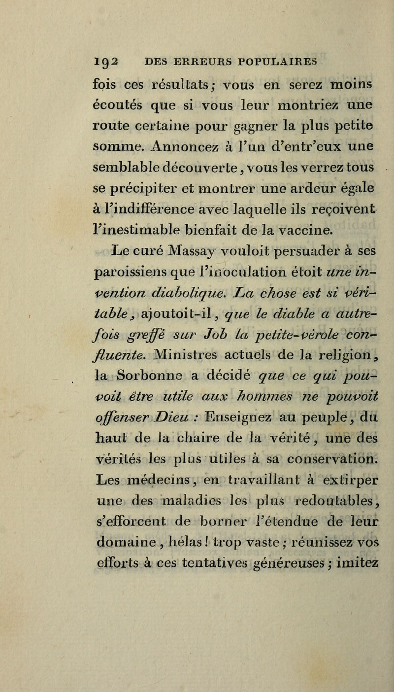 fois ces résultats; vous en serez moins écoutés que si vous leur montriez une route certaine pour gagner la plus petite somme. Annoncez à l'un d/entr'eux une semblable découverte, vous les verrez tous se précipiter et montrer une ardeur égale à l'indifférence avec laquelle ils reçoivent l'inestimable bienfait de la vaccine. Le curé Massay vouloit persuader à ses paroissiens que l'inoculation étoit une in- vention diabolique. La chose est si véri- table, ajoutoit-il, que le diable a autre- fois greffe sur Job la petite-vérole con- fluente. Ministres actuels de la religion, la Sorbonne a décidé que ce qui pou- voit être utile aux hommes ne poupoit offenser Dieu : Enseignez au peuple > du haut de la chaire de la vérité, une des vérités les plus utiles à sa conservation. Les médecins, en travaillant à extirper une des maladies les plus redoutables, s'efforcent de borner retendue de leur domaine , hélas ! trop vaste ; réunissez vos efforts à ces tentatives généreuses ; imitez