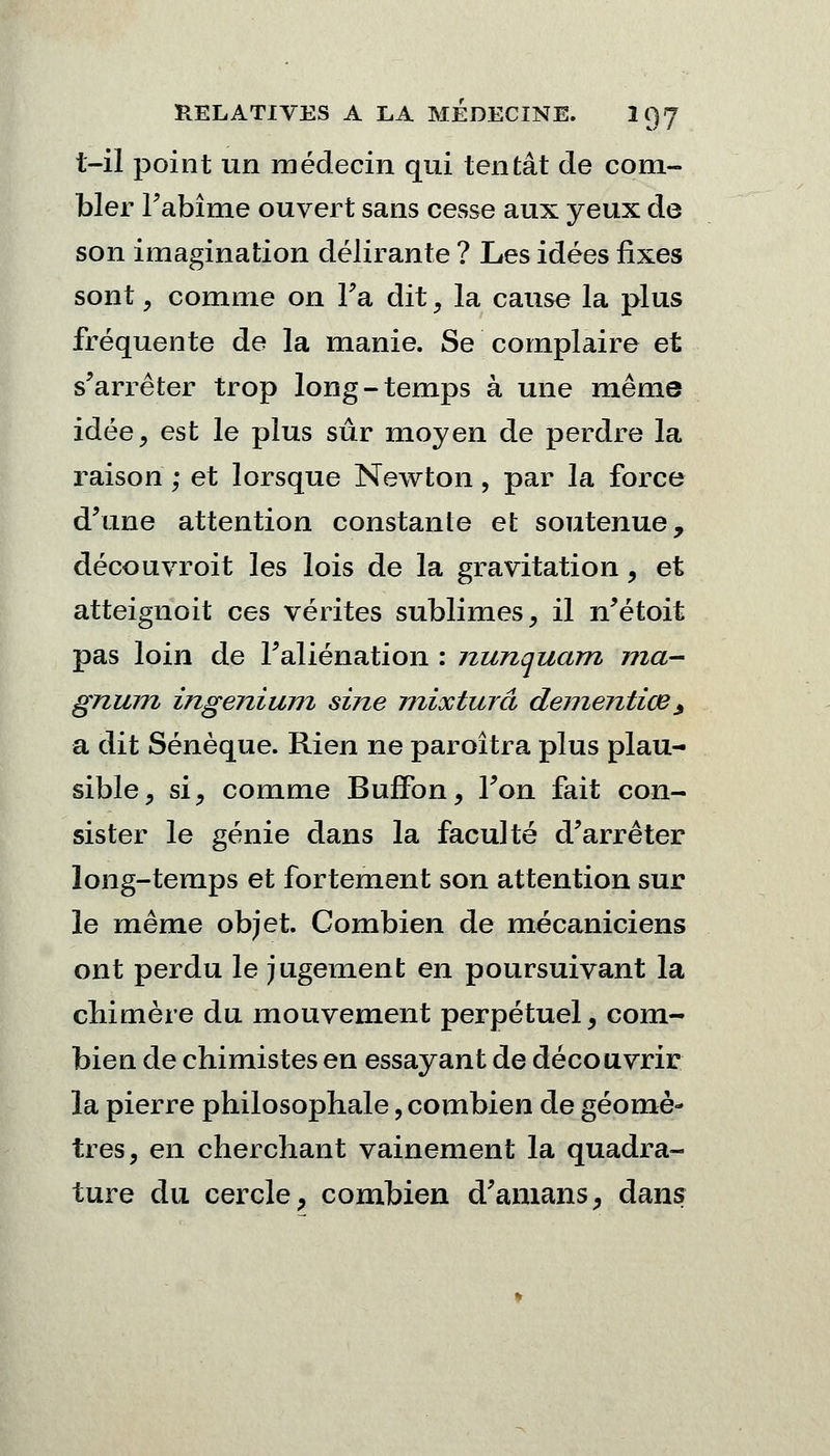 t—il point un médecin qui tentât de com- bler Fabîme ouvert sans cesse aux yeux de son imagination délirante ? Les idées fixes sont , comme on Fa dit, la cause la plus fréquente de la manie. Se complaire et s'arrêter trop long-temps à une même idée, est le plus sûr moyen de perdre la raison ; et lorsque Newton, par la force d'une attention constante et soutenue, découvroit les lois de la gravitation, et atteignait ces vérités sublimes, il n'étoit pas loin de l'aliénation : nunquam ma- gnum ingenium sine mixturâ dementiœ> a dit Sénèque. Rien ne paroîtra plus plau- sible, si, comme BufFon, Fon fait con- sister le génie dans la faculté d'arrêter long-temps et fortement son attention sur le même objet. Combien de mécaniciens ont perdu le jugement en poursuivant la chimère du mouvement perpétuel, com- bien de chimistes en essayant de découvrir la pierre philosophale, combien de géomè- tres, en cherchant vainement la quadra- ture du cercle, combien d'amans, dans