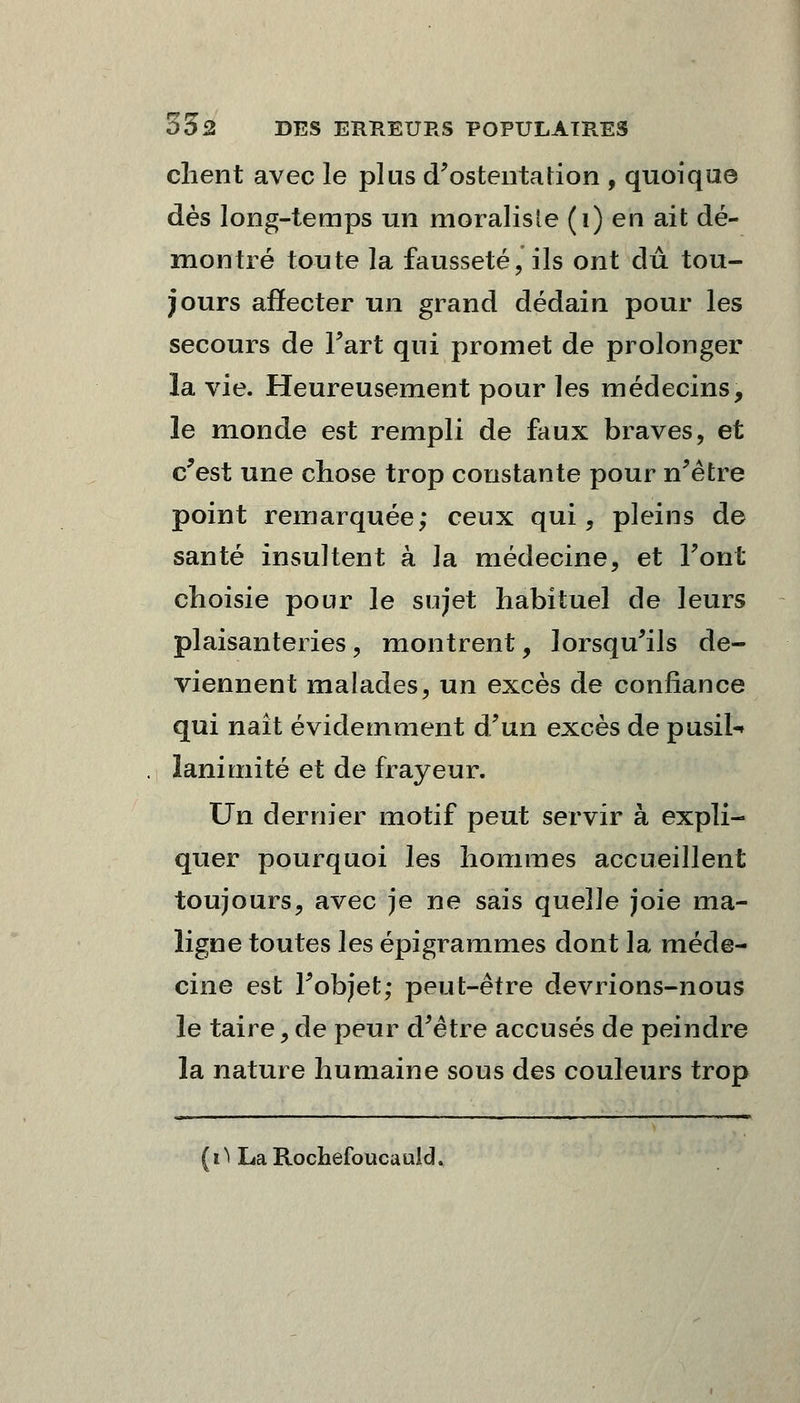 client avec le plus d'ostentation , quoique dès long-temps un moraliste (1) en ait dé- montré toute la fausseté, ils ont dû tou- jours affecter un grand dédain pour les secours de Fart qui promet de prolonger la vie. Heureusement pour les médecins, le monde est rempli de faux braves, et c'est une chose trop constante pour n'être point remarquée; ceux qui, pleins de santé insultent à la médecine, et Font choisie pour le sujet habituel de leurs plaisanteries, montrent, lorsqu'ils de- viennent malades, un excès de confiance qui naît évidemment d'un excès de pusil- lanimité et de frayeur. Un dernier motif peut servir à expli- quer pourquoi les hommes accueillent toujours, avec je ne sais quelle joie ma- ligne toutes les épigrammes dont la méde- cine est l'objet; peut-être devrions-nous le taire, de peur d'être accusés de peindre la nature humaine sous des couleurs trop (iï La Rochefoucauld.