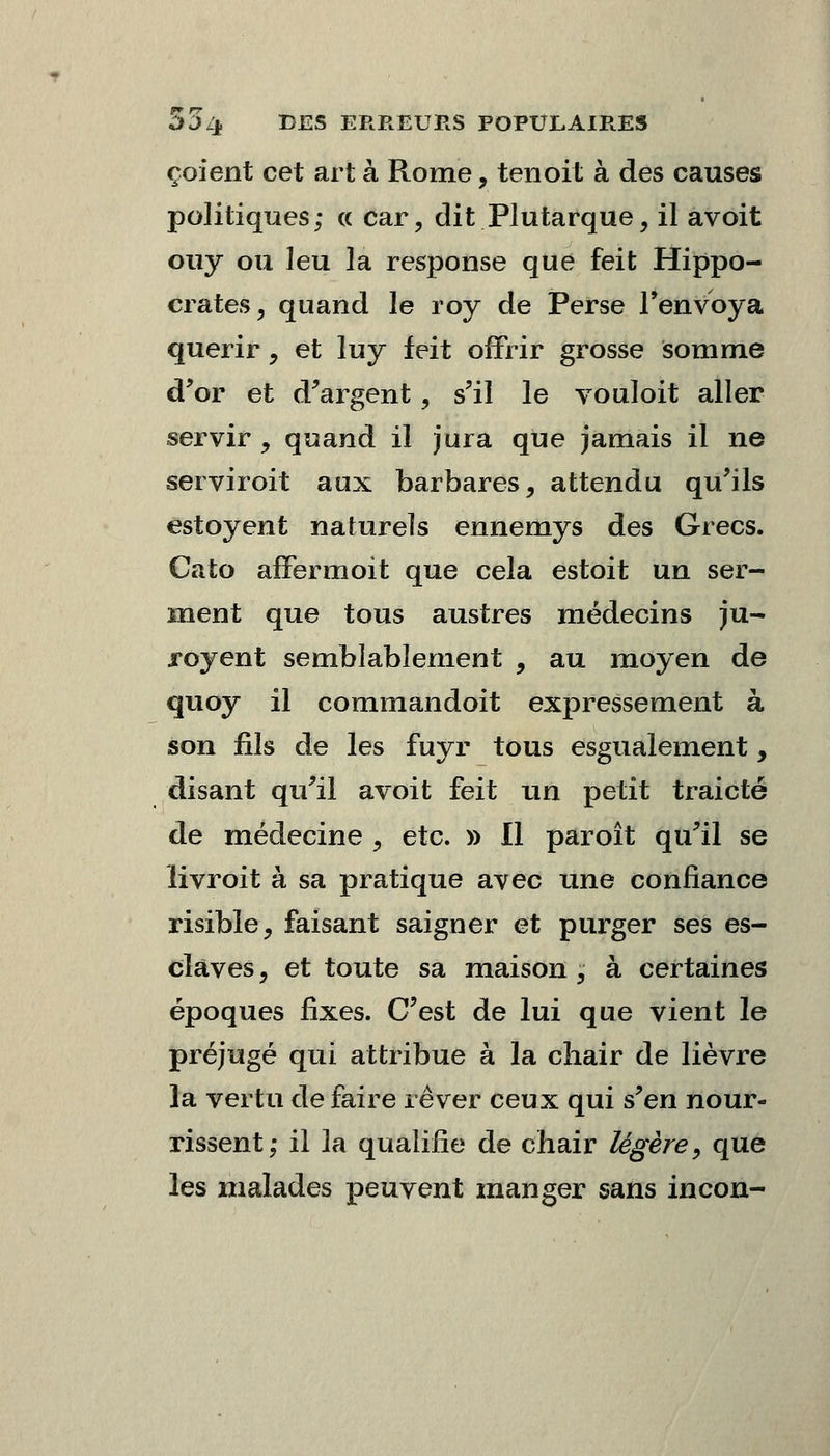 çoient cet art à Rome, tenoit à des causes politiques; « car, dit Plutarque, il avoit ouy ou leu la response que feit Hippo- crates, quand le roy de Perse l'envoya quérir, et luy feit offrir grosse somme d'or et d'argent, s'il le vouloit aller servir , quand il jura que jamais il ne serviroit aux barbares, attendu qu'ils estoyent naturels ennemys des Grecs. Cato affermoit que cela estoit un ser- ment que tous austres médecins ju- royent semblablement , au moyen de quoy il commandoit expressément à son fils de les fuyr tous esgualement, disant qu'il avoit feit un petit traicté de médecine \ etc. » Il paroît qu'il se iivroit à sa pratique avec une confiance risible, faisant saigner et purger ses es- claves , et toute sa maison ; à certaines époques fixes. C'est de lui que vient le préjugé qui attribue à la ciiair de lièvre la vertu de faire rêver ceux qui s'en nour- rissent; il la qualifie de chair légère, que les malades peuvent manger sans incon-