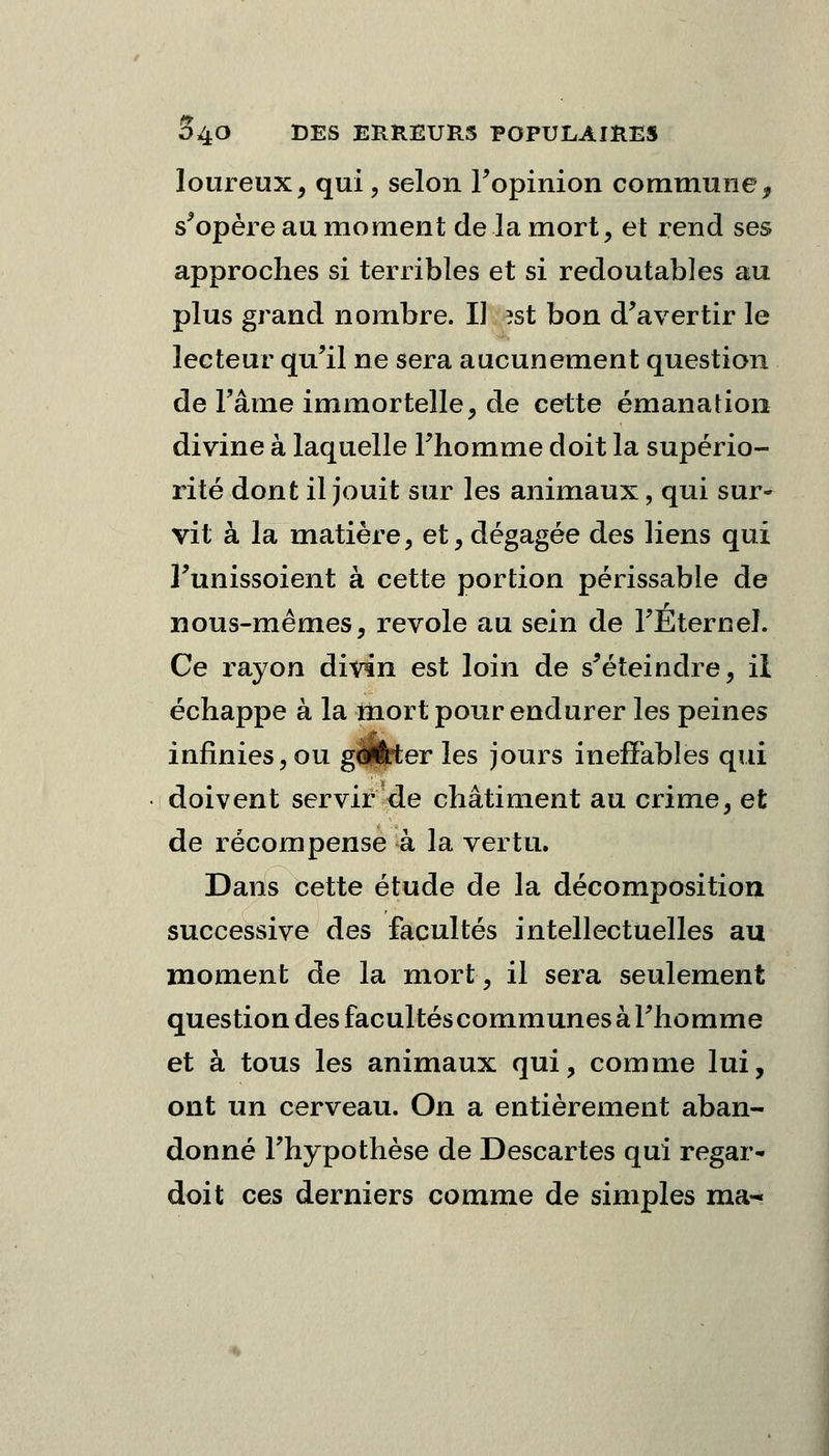 loureux, qui, selon l'opinion commune, s'opère au moment de la mort, et rend ses approches si terribles et si redoutables au plus grand nombre. Il ?st bon d'avertir le lecteur qu'il ne sera aucunement question de l'âme immortelle, de cette émanation divine à laquelle l'homme doit la supério- rité dont il jouit sur les animaux, qui sur- vit à la matière, et, dégagée des liens qui l'unissoient à cette portion périssable de nous-mêmes, revole au sein de l'Eternel. Ce rayon divin est loin de s'éteindre, il échappe à la mort pour endurer les peines infinies, ou g<*ftter les jours ineffables qui doivent servir de châtiment au crime, et de récompense à la vertu. Dans cette étude de la décomposition successive des facultés intellectuelles au moment de la mort, il sera seulement question des facultés communes à l'homme et à tous les animaux qui, comme lui, ont un cerveau. On a entièrement aban- donné l'hypothèse de Descartes qui regar- doit ces derniers comme de simples ma-