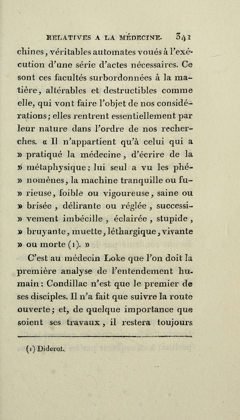 chines, véritables automates voués à l'exé- cution d'une série d'actes nécessaires. Ce sont ces facultés surbordonnées à la ma- tière, altérables et destructibles comme elle, qui vont faire l'objet de nos considé- rations; elles rentrent essentiellement par leur nature dans l'ordre de nos recher- ches, ce II n'appartient qu'à celui qui a » pratiqué la médecine, d'écrire de la j> métaphysique ; lui seul a vu les phé- » nomènes, la machine tranquille ou fu- » rieuse, foible ou vigoureuse, saine ou » brisée , délirante ou réglée , successi- » vement imbécilîe , éclairée , stupide , » bruyan te, muette, léthargique 5 vivante » ou morte ( i ). )) C'est au médecin Loke que l'on doit la première analyse de l'entendement hu- main : Condillac n'est que le premier de ses disciples. Il n'a fait que suivre la route ouverte,- et, de quelque importance que soient ses travaux, il restera toujours (j) Diderot.