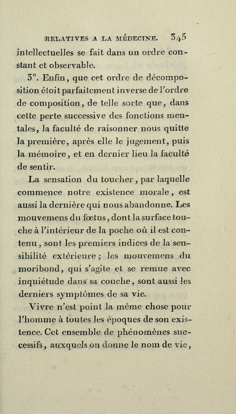 intellectuelles se fait dans un ordre con- stant et observable. 3°. Enfin, que cet ordre de décompo- sition étoit parfaitement inverse de l'ordre de composition, de telle sorte que, dans cette perte successive des fonctions men- tales, la faculté de raisonner nous quitte la première, après elle le jugement, puis la mémoire, et en dernier lieu la faculté de sentir. La sensation du toucher, par laquelle commence notre existence morale, est aussi la dernière qui nous abandonne. Les mouvemens du fœtus, dont la surface tou- che à l'intérieur de la poche où il est con- tenu, sont les premiers indices de la sen- sibilité extérieure ; les mouvemens du moribond, qui s'agite et se remue avec inquiétude dans sa couche, sont aussi les derniers symptômes de sa vie. Vivre n'est point la même chose pour l'homme à toutes les époques de son exis- tence. Cet ensemble de phénomènes suc- cessifs, auxquels on donne le nom de vie,