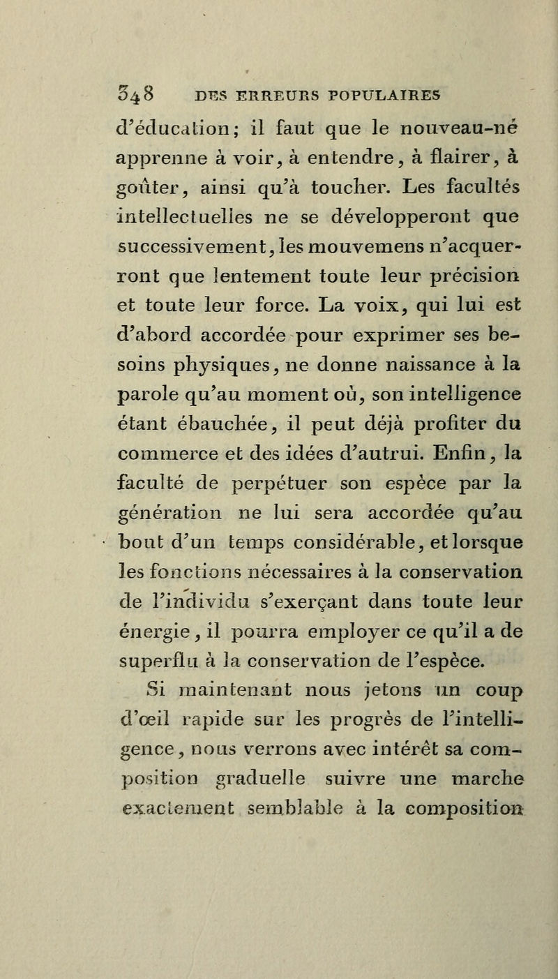 d'éducation; il faut que le nouveau-né apprenne à voir, à entendre, à flairer, à goûter, ainsi qu'à toucher. Les facultés intellectuelies ne se développeront que successivement, les mouvemens n'acquer- ront que lentement toute leur précision et toute leur force. La voix, qui lui est d'abord accordée pour exprimer ses be- soins physiques, ne donne naissance à la parole qu'au moment où, son intelligence étant ébauchée, il peut déjà profiter du commerce et des idées d'autrui. Enfin, la faculté de perpétuer son espèce par la génération ne lui sera accordée qu'au bout d'un temps considérable, et lorsque les fonctions nécessaires à la conservation de l'individu s'exerçant dans toute leur énergie, il pourra employer ce qu'il a de superflu à la conservation de l'espèce. Si maintenant nous jetons un coup d'oeil rapide sur les progrès de l'intelli- gence, nous verrons avec intérêt sa com- position graduelle suivre une marche exactement semblable à la composition