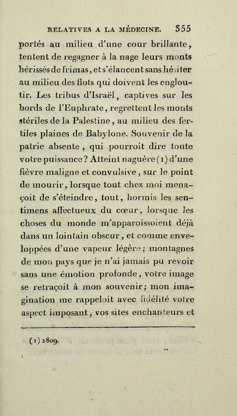 portés au milieu d'une cour brillante, tentent de regagner à la nage leurs monts hérissés de frimas, et s'élancent sans hériter au milieu des flots qui doivent les englou- tir. Les tribus d'Israël 5 captives sur les bords de FEuphrate, regrettent les monts stériles de la Palestine, au milieu des fer- tiles plaines de Babylone. Souvenir de la patrie absente , qui pourroit dire toute votre puissance ? Atteint naguère ( 1) d'une fièvre maligne et convulsive , sur le point de mourir, lorsque tout chez moi mena- çoit de s'éteindre, tout, hormis les sen- timens affectueux du cœur, lorsque Jes choses du monde m'apparoissoient déjà dans un lointain obscur, et comme enve- loppées d'une vapeur légère; montagnes de mon pays que je n'ai jamais pu revoir sans une émotion profonde, votre image se retraçoit à mon souvenir; mon ima- gination me rappeloit avec lia élite voire aspect imposant, vos sites enchanteurs et (1)1809.