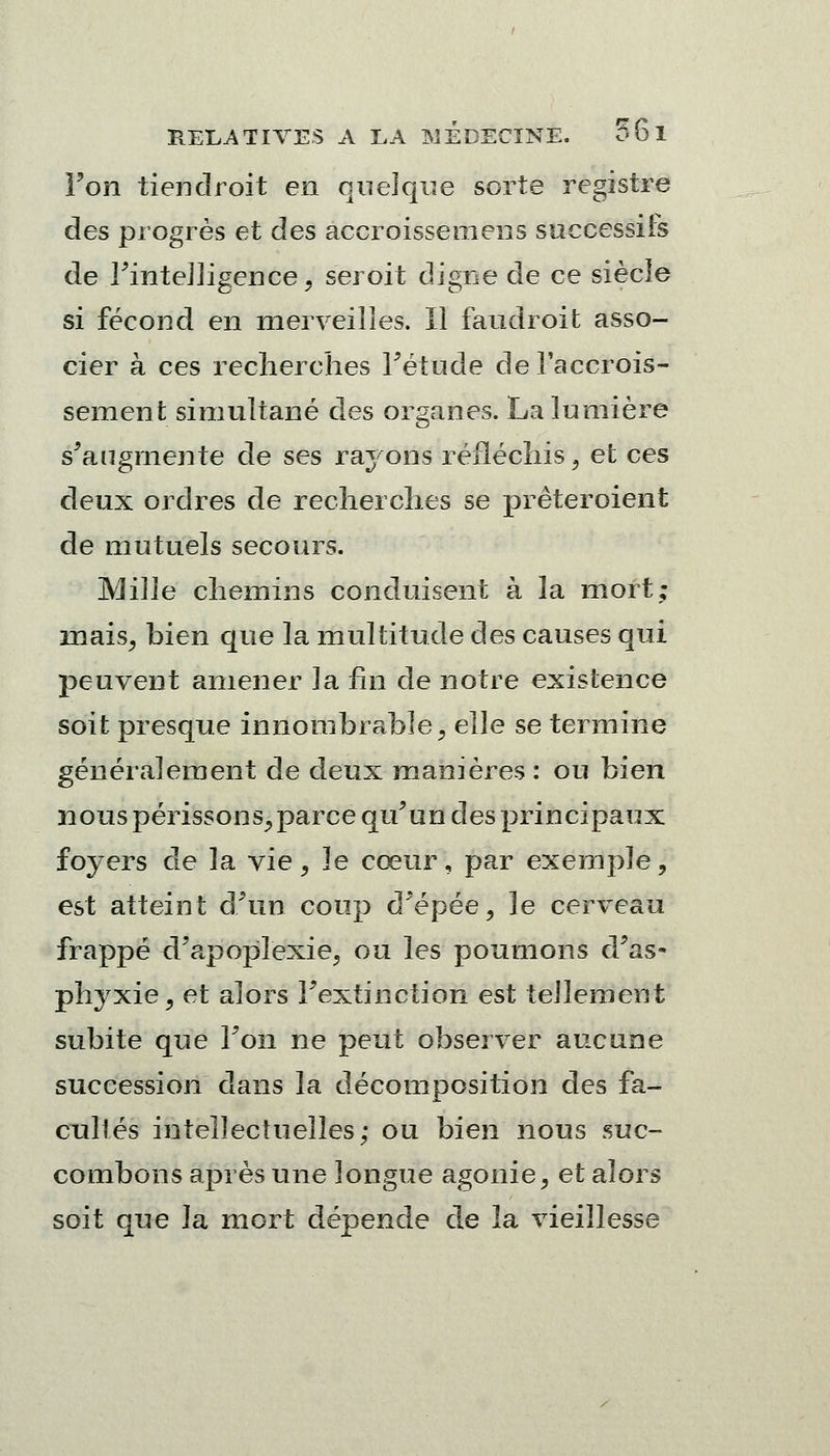 Fon tiendrait en quelque sorte registre des progrès et des accroissemens successifs de l'intelligence, serait digne de ce siècle si fécond en merveilles. Il faudrait asso- cier à ces recherches Fétude de l'accrois- sement simultané des organes. La lumière s'augmente de ses rayons réfléchis, et ces deux ordres de recherches se prêteraient de mutuels secours. Mille chemins conduisent à la mort; mais, bien que la multitude des causes qui peuvent amener la fin de notre existence soit presque innombrable, eïïe se termine généralement de deux manières : ou bien nous périssons,parce qu'un des principaux foyers de la vie, le cœur, par exemple, est atteint d'un coup d'épée, le cerveau frappé d'apoplexie, ou les poumons d'as- phyxie, et alors l'extinction est tellement subite que Fon ne peut observer aucune succession dans la décomposition des fa- cultés intellectuelles; ou bien nous suc- combons après une longue agonie, et alors soit que la mort dépende de la vieillesse