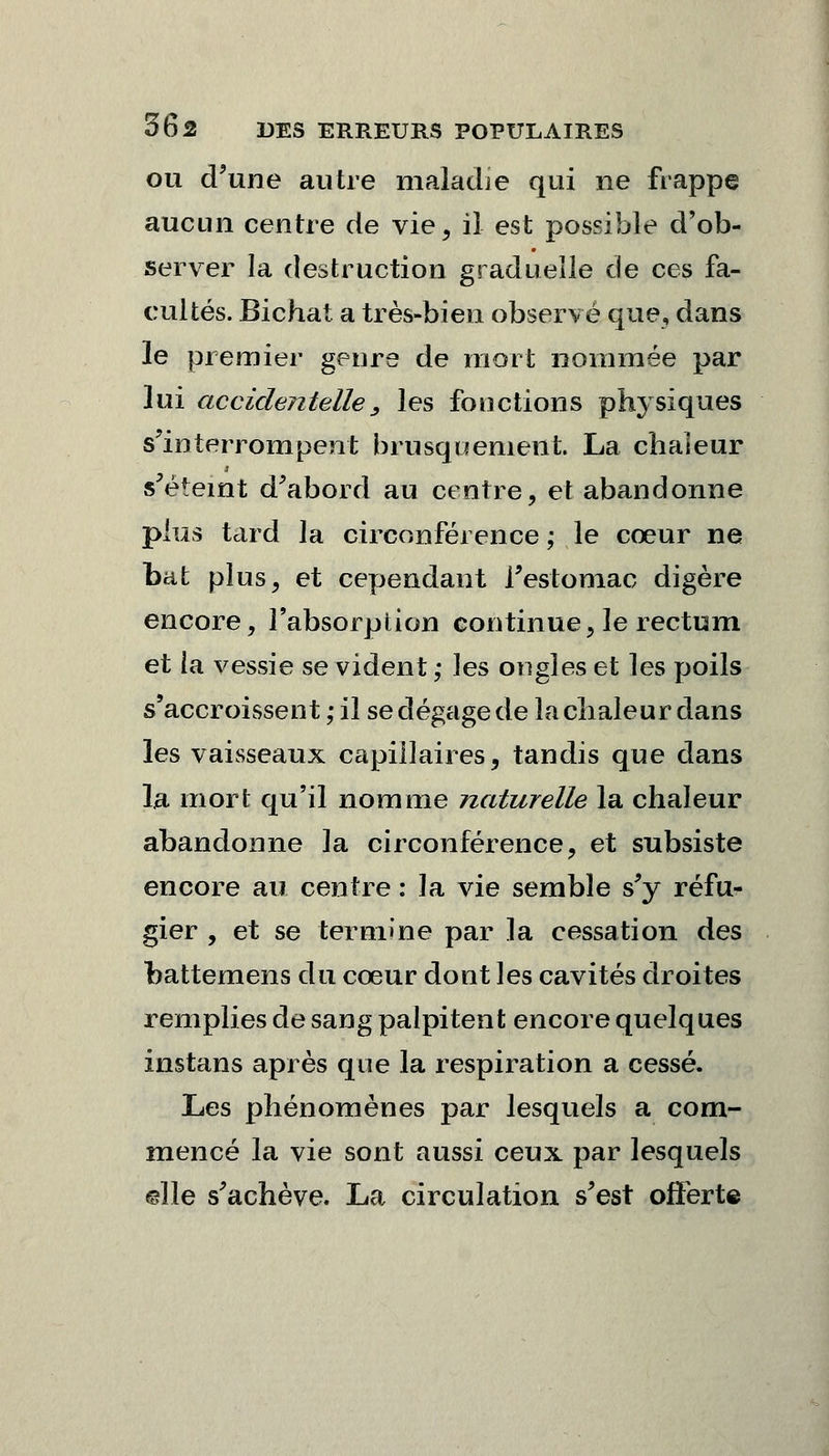 ou d'une autre maladie qui ne frappe aucun centre de vie, il est possible d'ob- server la destruction graduelle de ces fa- cultés. Bichat a très-bien observé que, dans le premier genre de mort nommée par lui accidentelle 3 les fonctions physiques s'interrompent brusquement. La chaleur s'éteint d'abord au centre, et abandonne plus tard la circonférence ; le cœur ne bat plus, et cependant l'estomac digère encore, l'absorption continue, le rectum et la vessie se vident ; les ongles et les poils s'accroissent ; il se dégage de la chaleur dans les vaisseaux capillaires, tandis que dans la mort qu'il nomme naturelle la chaleur abandonne la circonférence, et subsiste encore au centre : la vie semble s'y réfu- gier , et se termine par la cessation des foattemens du coeur dont les cavités droites remplies de sang palpitent encore quelques instans après que la respiration a cessé. Les phénomènes par lesquels a com- mencé la vie sont aussi ceux par lesquels ©lie s'achève. La circulation s'est offerte