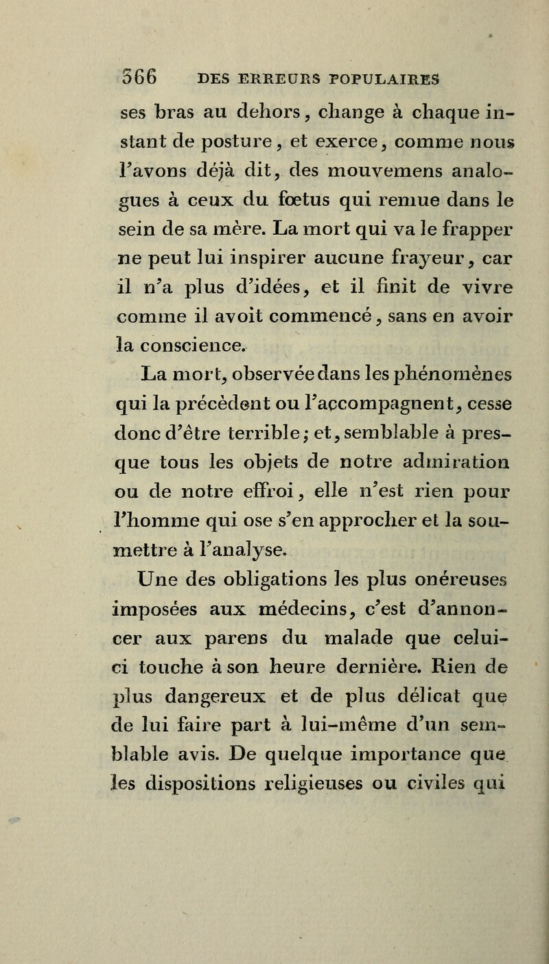 ses bras au dehors, change à chaque in- stant de posture , et exerce, comme nous Favons déjà dit, des mouvemens analo- gues à ceux du fœtus qui remue dans le sein de sa mère. La mort qui va le frapper ne peut lui inspirer aucune frayeur, car il n'a plus d'idées, et il finit de vivre comme il avoit commencé, sans en avoir la conscience. La mort, observée dans les phénomènes qui la précèdent ou raccompagnent, cesse donc d'être terrible ; et, semblable à pres- que tous les objets de notre admiration ou de notre effroi, elle n'est rien pour Fhomme qui ose s'en approcher et la sou- mettre à l'analyse. Une des obligations les plus onéreuses imposées aux médecins, c'est d'annon- cer aux parens du malade que celui- ci touche à son heure dernière. Rien de plus dangereux et de plus délicat que de lui faire part à lui-même d'un sem- blable avis. De quelque importance que les dispositions religieuses ou civiles qui