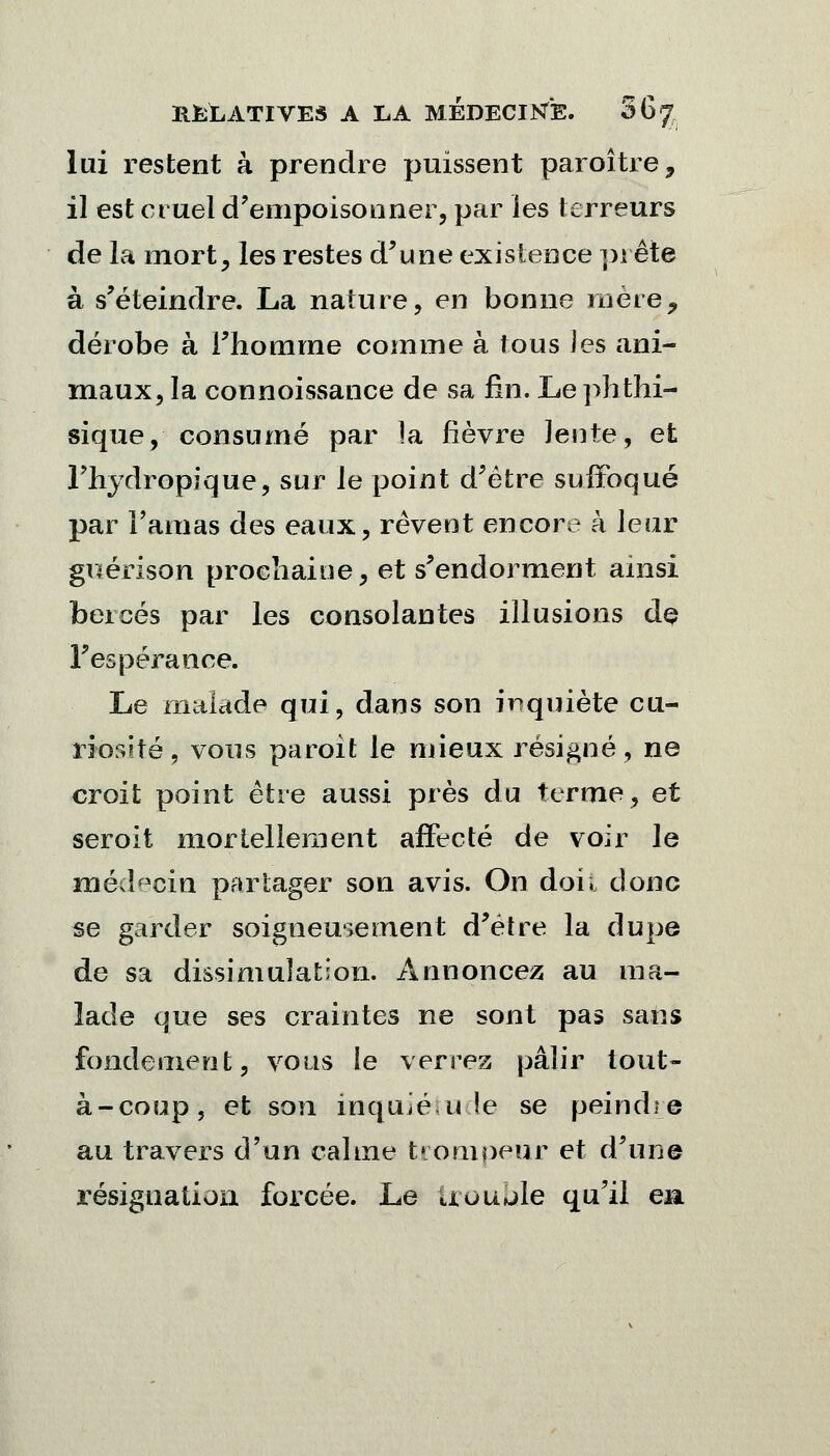 lui restent à prendre puissent paroître, il est cruel d'empoisonner, par les terreurs de la mort, les restes d'une existence prête à s'éteindre. La nature, en bonne mère, dérobe à l'homme comme à tous les ani- maux, la connoissance de sa fin. Le phthi- sique, consumé par la fièvre lente, et l'hydropique, sur le point d'être suffoqué par l'amas des eaux, rêvent encore à leur guérison prochaine, et s'endorment ainsi bercés par les consolantes illusions de l'espérance. Le malade qui, dans son inquiète cu- riosité, vous paroit le mieux résigné, ne croit point être aussi près du terme, et seroit mortellement affecté de voir le médecin partager son avis. On doi. donc se garder soigneusement d'être la dupe de sa dissimulation. Annoncez au ma- lade que ses craintes ne sont pas sans fondement, vous le verrez pâlir tout- à-coup, et son inquié u (e se peindre au travers d'un calme trompeur et d'une résignation forcée. Le trouble qu'il en