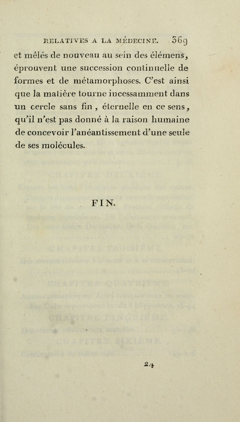 et mêlés de nouveau au sein des éléniens, éprouvent une succession continuelle de formes et de métamorphoses. C'est ainsi que la matière tourne incessamment dans un cercle sans fin, éternelle en ce sens, qu'il n'est pas donné à la raison humaine de concevoir l'anéantissement d'une seule de ses molécules. FIN, A*