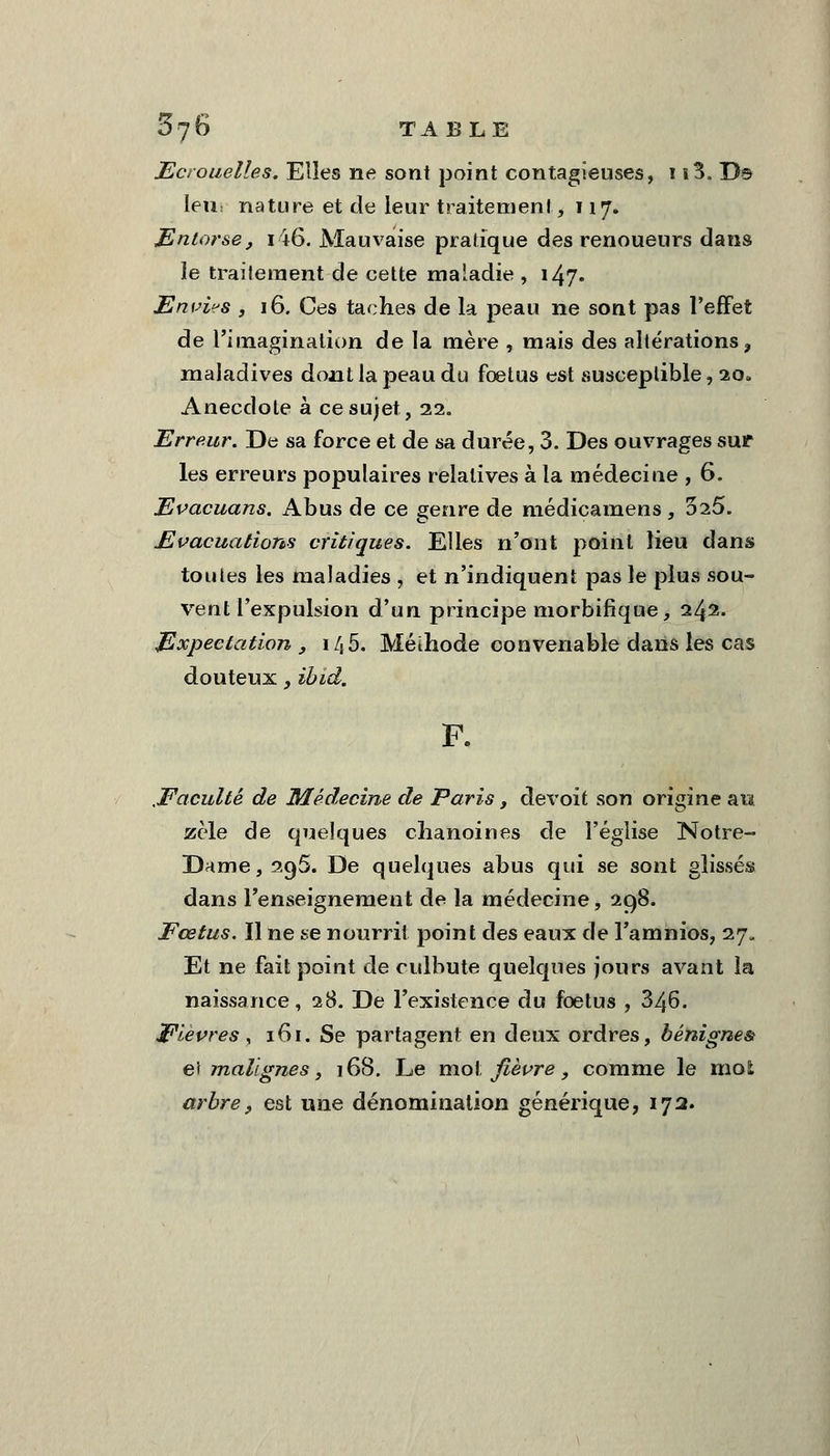 Ecrouelles. Elles ne sont point contagieuses, 1 ï3„ Ds leur nature et de leur traitement, 117. Entorse, 146. Mauvaise pratique des renoueurs dans le traitement de cette maladie , 147. Envias , 16. Ces taches de la peau ne sont pas l'effet de l'imagination de la mère , mais des altérations ? maladives dont la peau du foetus est susceptible, 20. Anecdote à ce sujet, 22. Erreur. De sa force et de sa durée, 3. Des ouvrages sur les erreurs populaires relatives à la médecine , 6. Evacuans. Abus de ce genre de médicamens, 025. Evacuations critiques. Elles n'ont point lieu dans toutes les maladies , et n'indiquent pas le plus sou- vent l'expulsion d'un principe morbifique, 242. Expectation , i/,5. Méïhode convenable dans les cas douteux, ibid. .Faculté de Médecine de Paris, devoit son origine au zèle de quelques chanoines de l'église Notre- Dame, 296. De quelques abus qui se sont glissés dans renseignement de la médecine, 298. Fœtus. Il ne se nourrit point des eaux de l'amnios, 27. Et ne fait point de culbute quelques jours avant la naissance, 28. De l'existence du foetus , 346. Fièvres , 161. Se partagent en deux ordres, bénignes et malignes, 168. Le mol fièvre, comme le mol arbre, est une dénomination générique, 172.