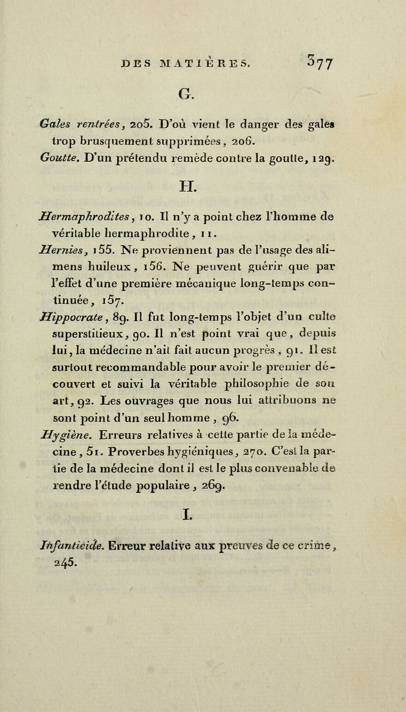 G. Gales rentrées, 2o5. D'où vient le danger des gale» trop brusquement supprimées, 206. Goutte. D'un prétendu remède contre la goutte, 129. H. Hermaphrodites, 10. Il n'y a point chez l'homme de véritable hermaphrodite, 11. Hernies, i55. Ne proviennent pas de l'usage des ali- mens huileux, i56. Ne peuvent guérir que par l'effet d'une première mécanique long-temps con- tinuée, 157. Hippocrate, 89. Il fut long-temps l'objet d'un culte superstitieux, 90. Il n'est point vrai que, depuis lui, la médecine n'ait fait aucun progrès , 91. Il est surtout recommandable pour avoir le premier dé- couvert et suivi la véritable philosophie de son art, 92. Les ouvrages que nous lui attribuons ne sont point d'un seul homme , 96. Hygiène. Erreurs relatives à cette partie de la méde- cine , 5i. Proverbes hygiéniques, 270. C'eslla par- tie de la médecine dont il est le plus convenable de rendre l'étude populaire, 269. Ihfanticiâe. Erreur relative aux preuves de ce crime, 245.