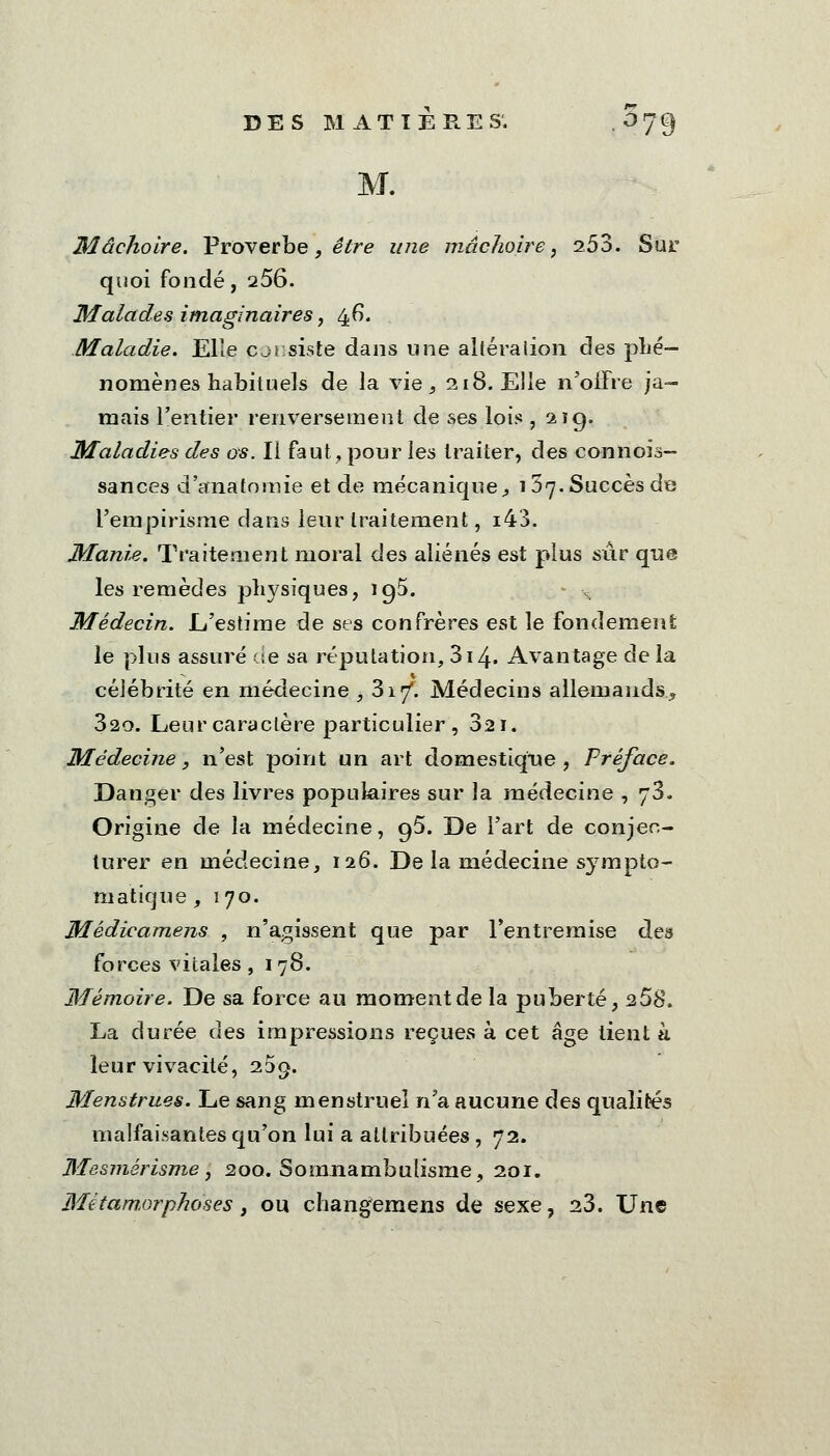 M. Mâchoire. Proverbe, être une mâchoire, 2.53. Sur quoi fondé, 256. Malades imaginaires, 46. Maladie. Elle consiste dans une altération des phé- nomènes habituels de la vie, 218. Elle n'offre ja- mais l'entier renversement de ses lois , 21g. Maladies des os. Il faut, pour les traiter, des connois- sances d'anatomie et de mécanique, 157. Succès de l'empirisme dans leur traitement, i43. Manie. Traitement moral des aliénés est plus sûr que les remèdes physiques, 195. . Médecin. L'estime de ses confrères est le fondement le plus assuré de sa réputation, 314. Avantage de la célébrité en médecine , 317. Médecins allemands, 320. Leur caractère particulier , 321. Médecine, n'est point un art domestique, Préface. Danger des livres populaires sur la médecine , 73. Origine de la médecine, 95. De l'art de conjec- turer en médecine, 126. De la médecine sympto- matique , 170. Médicamens , n'agissent que par l'entremise des forces vitales, 178. Mémoire. De sa force au moment de la puberté, 268. La durée des impressions reçues à cet âge lient h leur vivacité, 235. Menstrues. Le sang menstruel n'a aucune des qualités malfaisantes qu'on lui a attribuées , 72. Mesmérisme, 200. Somnambulisme, 201. Métamorphoses, ou changemens de sexe, 23. Une