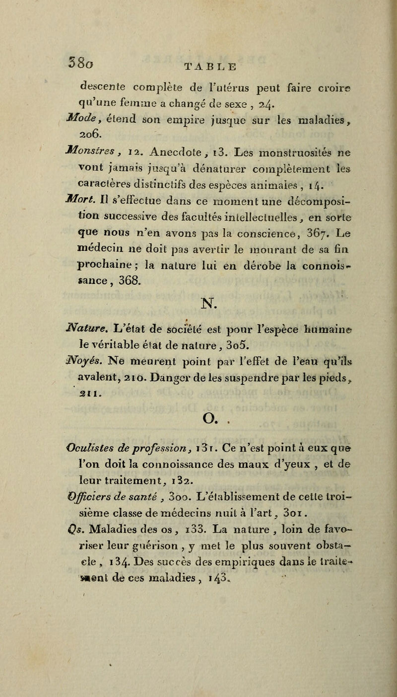 5&0 TABLE descente complète de l'utérus peut faire croira qu'une femme a changé de sexe , 24. Modey étend son empire jusque sur les maladies, 206. Monstres, 12. Anecdote, i3. Les monstruosités ne vont jamais jusqu'à dénaturer complètement les caraclères distinctifs des espèces animales , 14. Mort. Il s'effectue dans ce moment une décomposi- tion successive des facultés intellectuelles, en sorte que nous n'en avons pas la conscience, 867. Le médecin ne doit pas avertir le mourant de sa fin prochaine; la nature lui en dérobe la consis- tance, 368. N. Nature, L'état de société est pour l'espèce humaine le véritable état de nature, 3o5. {Noyés. Ne meurent point par l'effet de l'eau qu'ils avalent, 210. Danger de les suspendre par les pieds, su. o. . Oculistes de profession, i3r. Ce n'est point à eux que l'on doit la connoissance des maux d'yeux , et de leur traitement, i32. Officiers de santé , 3oo. L'établissement de cette troi- sième classe de médecins nuit à l'art, 3oi. Qs. Maladies des os, i33. La nature , loin de favo- riser leur guérison , y met le plus souvent obsta- cle , i34- Des succès des empiriques dans le traite- »©nt de ces maladies , 143*