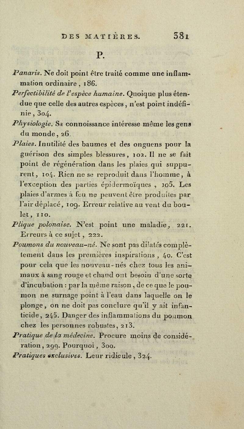 P. Panaris. Ne doit point être traité comme une inflam- mation ordinaire, 186. Perfectibilité de l'espèce humaine. Quoique plus éten- due que celle des autres espèces , n'est point indéfi- nie , 3o4« Physiologie. Sa connoissance intéresse même les gens du monde, 26. Plaiep. Inutilité des baumes et des onguens pour la guérison des simples blessures, 102. Il ne se fait point de régénération dans les plaies qui suppu- rent, 104. Rien ne se reproduit dans l'homme, à l'exception des parties épidermoïques , io5. Les j>laies d'armes à feu ne peuvent être produites par l'air déplacé, 109. Erreur relative au vent du bou- let, ÏÏO. Plique polonaise. N'est point une maladie, 221. Erreurs à ce sujet , 222. Poumons du nouveau-nê. Ne sont pas di!atés complè- tement dans les premières inspirations , 40. C'est pour cela que les nouveau-nés chez tous les ani- maux à sang rouge et chaud ont besoin d'une sorte d'incubation : par la même raison, de ce que le pou- mon ne surnage point à l'eau dans laquelle on le plonge, on ne doit pas conclure qu'il y ait infan- ticide , 245. Danger des inflammalions du poamon chez les personnes robustes, 213. Pratique de la médecine. Procure moins de considé- ration, 29g. Pourquoi, 3oo. Pratiques exclusives. Leur ridicule , 324-