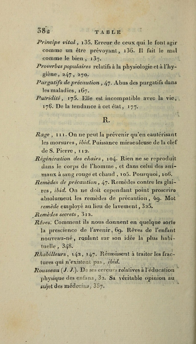 à O 2 TABLE Principe vital, i35. Erreur de ceux qui le font agir comme un être prévoyant, 136. Il fait ie mal comme le bien , 137. Proverbes populaires relatifs à la physiologie et à Fhy- giène, 247, 270. Purgatifs de précaution , Ifj, Abus des purgatifs dans les maladies, 167. Putriditê, ij5. Elle est incompatible avec la vie, 176. De la tendance à cet état, 177. R. Rage , 111. On ne peut la prévenir qu'en cautérisant les morsures, ibid. Puissance miraculeuse de la clef de S. Pierre ,112. Régénération des chairs, 104» Rien ne se reproduit dans le corps de l'homme , et dans celui des ani- maux à sang rouge et chaud , io5. Pourquoi, 106. Remèdes de précaution, 47. Remèdes contre les glai- ' res, ibid. On ne doit cependant point proscrire absolument les remèdes de précaution, 4g. Mot remède employé au lieu de lavement, 325. Remèdes secrets, 312. Rêves: Comment ils nous donnent en quelque sorte la prescience de l'avenir. 69. Rêves de l'enfant nouveau-né, roulent sur son idée la plus habi- tuelle!, 348. Rhabilleurs , \42> 147- Réussissent à traiter les frac- tures qui n'existent pas , ibid, Rousseau (J. /.). De ses erreurs relatives à Téducalion physique des enfans, 32. Sa véritable opinion au sujet des médecins, 367.