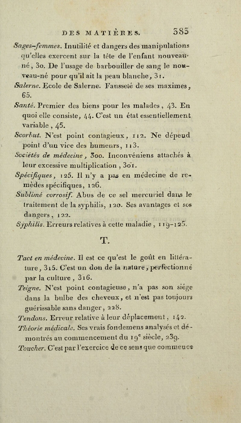 585 Sages-femmes. Inutilité et dangers des manipulations qu'elles exercent sur la tête de l'enfant nouveau- né, 3o. De l'usage de barbouiller de sang le noa- veau-né pour qu'il ait la peau blanche, 31. Salerne. Ecole de Salerne. Fausseté de ses maximes , 65. Santé. Premier des biens pour les malades , Ifî. En quoi elle consiste, 44. C'est un état essentiellement variable , 45. Scorbut. N'est point contagieux, 112. Ne dépend point d'un vice des humeurs, 113. Sociétés de médecine, Soo. Inconvéniens attachés à leur excessive multiplication , 36i. Spécifiques, 125. Il n'y a pas en médecine de re- mèdes spécifiques, 126. Sublimé corrosif. Abus de ce sel mercuriel dans le traitement de la syphilis, 120. Ses avantages et ses dangers , 122. Syphilis. Erreurs relatives à cette maladie , 119-125, T. Tact en médecine. Il est ce qu'est le goût en littéra- ture, 3i5. C'est un don de ia nature, perfectionné par la culture , 316. Teigne. N'est point contagieuse, n'a pas son siège dans la bulbe des cheveux, et n'est pas toujours guérissable sans danger, 22*0. Tendons. Erreur relative à leur déplacement ,142, Théorie médicale. Ses vrais fondémens analysés et dé- montrés au commencement du 19e siècle, 23cj. Toucher. C'est par l'exercice de ce sens que Gommeaci