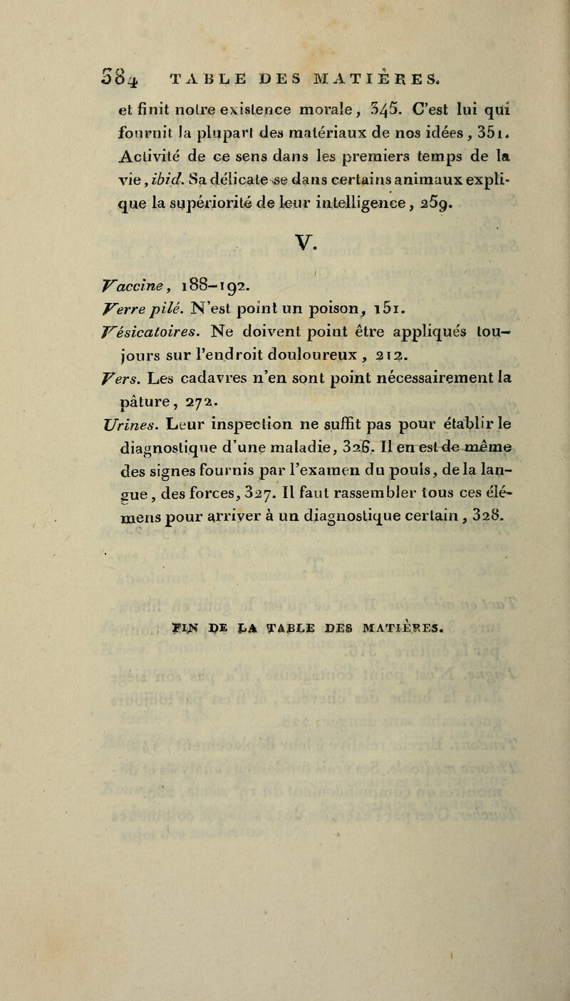 SSq. TABLE DES MATIERES. et finit noire existence morale, 545. C'est lui qui fournit la plupart des matériaux de nos idées, 351. Activité de ce sens dans les premiers temps de la vie, ibid. Sa délicatesse dans certains animaux expli- que la supériorité de leur intelligence, 25g. v. Vaccine, 188— 192. Verre pilé. N'est point un poison, i5i. Vésicatoires. Ne doivent point être appliqués tou- jours sur l'endroit douloureux, 213. Vers. Les cadavres nen sont point nécessairement la pâture, 272. Urines. Leur inspection ne suffit pas pour établir le diagnostique d'une maladie, 326. Il en est de même des signes fournis par l'examen du pouls, delà lan- gue , des forces, 327. Il faut rassembler tous ces élé- mens pour arriver à un diagnostique certain, 328. JflJH DE £A TABLE DES MATIERES.