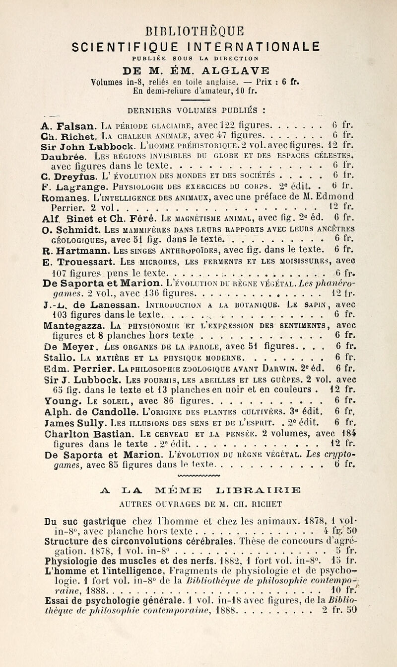 SCIENTIFIQUE INTERNATIONALE PUBLIÉE SOUS LA DIRECTION DE M. ÉM. ALGLAVE Volumes in-8, reliés en toile anglaise. — Prix : 6 fr. En demi-reliure d'amateur, 10 fr. DERNIERS VOLUMES PURLIÉS : A. Faisan. La. période glaciaire, avec 122 figures 6 fr. Ch. Richet. La chaleur animale, avec 47 figures 6 fr. Sir John Lubbock. L'homme préhistorique. 2 voL avec figures. 12 fr. Daubrée. Les régions invisibles du globe et des espaces célestes. avec figures dans le texte 6 fr. C. Dreyfus. L' évolution des mondes et des sociétés 6 fr. F. Liagrange. Physiologie des exercices uu corps. 2* édit. . ti Ir. Romanes. L'intelligence des animaux, avec une préface de M. Edmond Perrier. 2 vol • 12 fr. Alf> Sinet et Ch. Féré. Le magnétisme animal, avec flg. 2« éd. 6 fr. O. Schmidt. Les mammifères dans leurs rapports avec leurs ancêtres géologiques, avec 51 flg. dans le texte 6 fr. R. Hartmann. Les singes anthropoïdes, avec fig. dans le texte. 6 fr. E. Trouessart. Les microbes, les ferments et les moisissures, avec 107 figures puas le texte 6 fr. De Saporta et Marion. L'évolution du règne végétal. Xes phanéro- games. 2 vol., avec 136 figures 12 tr. J.-Li^ de JLanessan. Introduction a la botanique. Le sapin, avec 103 figures dans le texte 6 fr. Mantegazza. La physionomie et L'EXPitessiON des sentiments, avec figures et 8 planches hors texte 6 fr. De Meyer. Les organes de la parole, avec 5d figures. ... 6 fr. Stallo. La matière et la physique moderne 6 fr, Edm. Perrier. La philosophie zoologique avant Darwin. 2^ éd. 6 fr. Sir J. Lubbock. Les fourmis, les abeilles et les guêpes. 2 vol. avec Go fig. dans le texte et 13 planches en noir et en couleurs . 12 fr. Young. Le soleil, avec 86 figures 6 fr. A-lph. de Candolle. L'origine des plantes cultivées. 3« édit. 6 fr. James Sully. Les illusions des sens et de l'esprit. . 2^ édit. 6 fr. Charlton Bastian. Le cerveau et ,la pensée. 2 volumes, avec 184 figures dans le texte . 2° édit 12 fr. De Saporta et Marion. L'évolution du règne végétal. Les crxjpto- games, avec 85 figures dans lo texte 6 fr. A. LA. miéivie; jl.ibra.ikie AUTRES OUVRAGES DE M. CH. RICHET Du SUC gastrique chez l'homme et chez les animaux. 1878, 1 vol* in-8, avec planche hors texte 4 fi>; 50 Structure des circonvolutions cérébrales. Thèse de concours d'agré- gation. 1878, 1 vol. in-8'^ 5 fr. Physiologie des muscles et des nerfs. 1882, 1 fort vol. in-8°. 15 fr. L'homme et l'intelligence, Fragments de physiologie et de psycho- logie. 1 fort vol. iii-8° de la Bibliothèque de philosophie contempo-^ raine, 1888 10 fr/' Essai de psychologie générale. 1 vol. in-18 avec figures, de la Biblio- thèque de philosophie contemporaine, 1888 2 fr. 50