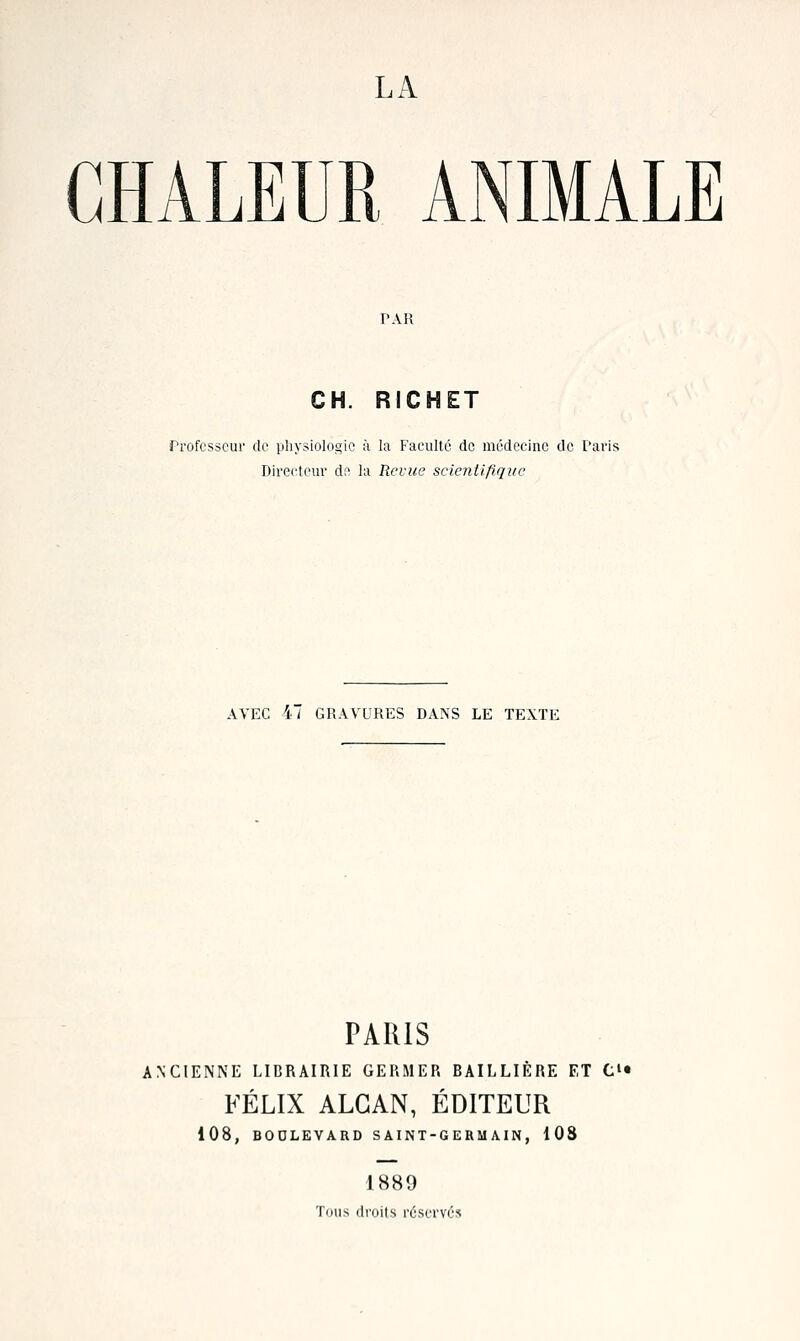 LA CHALEUR ANIMALE CH. RICHET frofcsscur de physiolocçic à la Faculté de médecine de Taris Directeur de la Rcrtie scientifique AVEC 47 GRAVURES DANS LE TEXTE PARIS ANCIENNE LIBRAIRIE GERMER BAILLIÈRE ET C>« FÉLIX ALGAN, ÉDITEUR 108, BODLEVARD S AINT-G ERM MN , 108 1889 Tous droits réserves