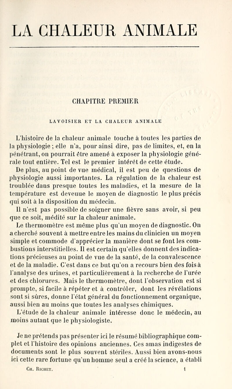 LA CHALEUR ANIMALE CHAPITRE PREMIER LAVOISIER ET LA CHALEUR ANIMALE Khistoire de la chaleur animale touche à toutes les parties de la physiologie ; elle n'a, pour ainsi dire, pas de limites, et, en la pénétrant, on pourrait être amené à exposer la physiologie géné- rale tout entière. Tel est le premier intérêt de cette étude. De plus, au point de vue médical, il est peu de questions de physiologie aussi importantes. La régulation de la chaleur est troublée dans presque toutes les maladies, et la mesure de la température est devenue le moyen de diagnostic le plus précis qui soit à la disposition du médecin. Il n'est pas possible de soigner une fièvre sans avoir, si peu que ce soit, médité sur la chaleur animale. Le thermomètre est même plus qu'un moyen de diagnostic. On a cherché souvent à mettre entre les mains du clinicien un moyen simple et commode d'apprécier la manière dont se font les com- bustions interstitielles. Il est certain qu'elles donnent des indica- tions précieuses au point de vue de la santé, de la convalescence et de la maladie. C'est dans ce but qu'on a recours bien des fois à l'analyse des urines, et particulièrement à la recherche de l'urée et des chlorures. Mais le thermomètre, dont l'observation est si prompte, si facile à répéter et à contrôler, dont les révélations sont si sûres, donne l'état général du fonctionnement organique, aussi bien au moins que toutes les analyses chimiques. L'étude de la chaleur animale intéresse donc le médecin, au moins autant que le physiologiste. Je ne prétends pas présenter ici le résumé bibliographique com- plet et l'histoire des opinions anciennes. Ces amas indigestes de documents sont le plus souvent stériles. Aussi bien avons-nous ici cette rare fortune qu'un homme seul a créé la science, a établi