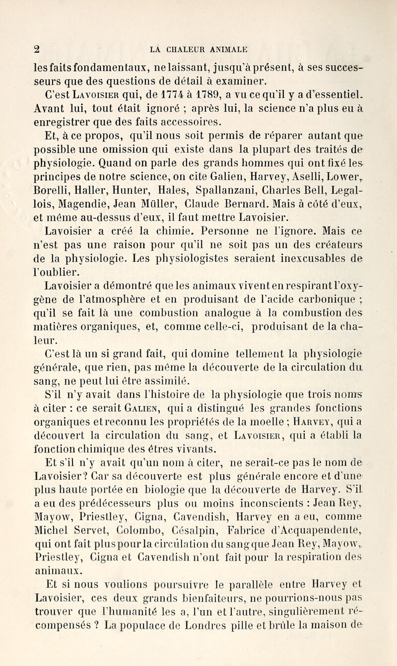 les faits fondamentaux, ne laissant, jusqu'à présent, à ses succes- seurs que des questions de détail à examiner. C'est Lavoisier qui, de 1774 à 1789, a vu ce qu'il y a d'essentiel. Avant lui, tout était ignoré ; après lui, la science n'a plus eu à enregistrer que des faits accessoires. Et, à ce propos, qu'il nous soit permis de réparer autant que possible une omission qui existe dans la plupart des traités de physiologie. Quand on parle des grands hommes qui ont fixé les principes de notre science, on cite Galien, Harvey, Aselli, Lower,, Borelli, Haller, Hunter, Haies, Spallanzani, Charles Bell, Legal- lois, Magendie, Jean Millier, Claude Bernard. Mais à côté d'eux, et même au-dessus d'eux, il faut mettre Lavoisier. Lavoisier a créé la chimie. Personne ne l'ignore. Mais ce n'est pas une raison pour qu'il ne soit pas un des créateurs de la physiologie. Les physiologistes seraient inexcusables de l'oublier. Lavoisier a démontré que les animaux vivent en respirant l'oxy- gène de l'atmosphère et en produisant de l'acide carbonique ; qu'il se fait là une combustion analogue à la combustion des matières organiques, et, comme celle-ci, produisant de la cha- leur. C'est là un si grand fait, qui domine tellement la physiologie générale, que rien, pas même la découverte de la circulation du sang, ne peut lui être assimilé. S'il n'y avait dans l'histoire de la physiologie que trois noms à citer : ce serait Galien, qui a distingué les grandes fonctions organiques etreconnu les propriétés de la moelle ; Harvey, qui a découvert la circulation du sang, et Lavoisier, qui a établi la fonction chimique des êtres vivants. Et s'il n'y avait qu'un nom à citer, ne serait-ce pas le nom d& Lavoisier? Car sa découverte est plus générale encore et d'une plus haute portée en biologie que la découverte de Harvey. S'il a eu des prédécesseurs plus ou moins inconscients : Jean Rey, Mayow, Priestley, Cigna, Cavendish, Harvey en a eu, comme Michel Servet, Colombo, Césalpin, Fabrice d'Acquapendente, qui ont fait plus pour la circulation du sang que Jean Rey, Mayow, Priestley, Cigna et Cavendish n'ont fait pour la respiration des animaux. Et si nous voulions poursuivre le parallèle entre Harvey et Lavoisier, ces deux grands bienfaiteurs, ne pourrions-nous pas trouver que l'humanité les a, l'un et l'autre, singulièrement ré- compensés ? La populace de Londres pille et brûle la maison de