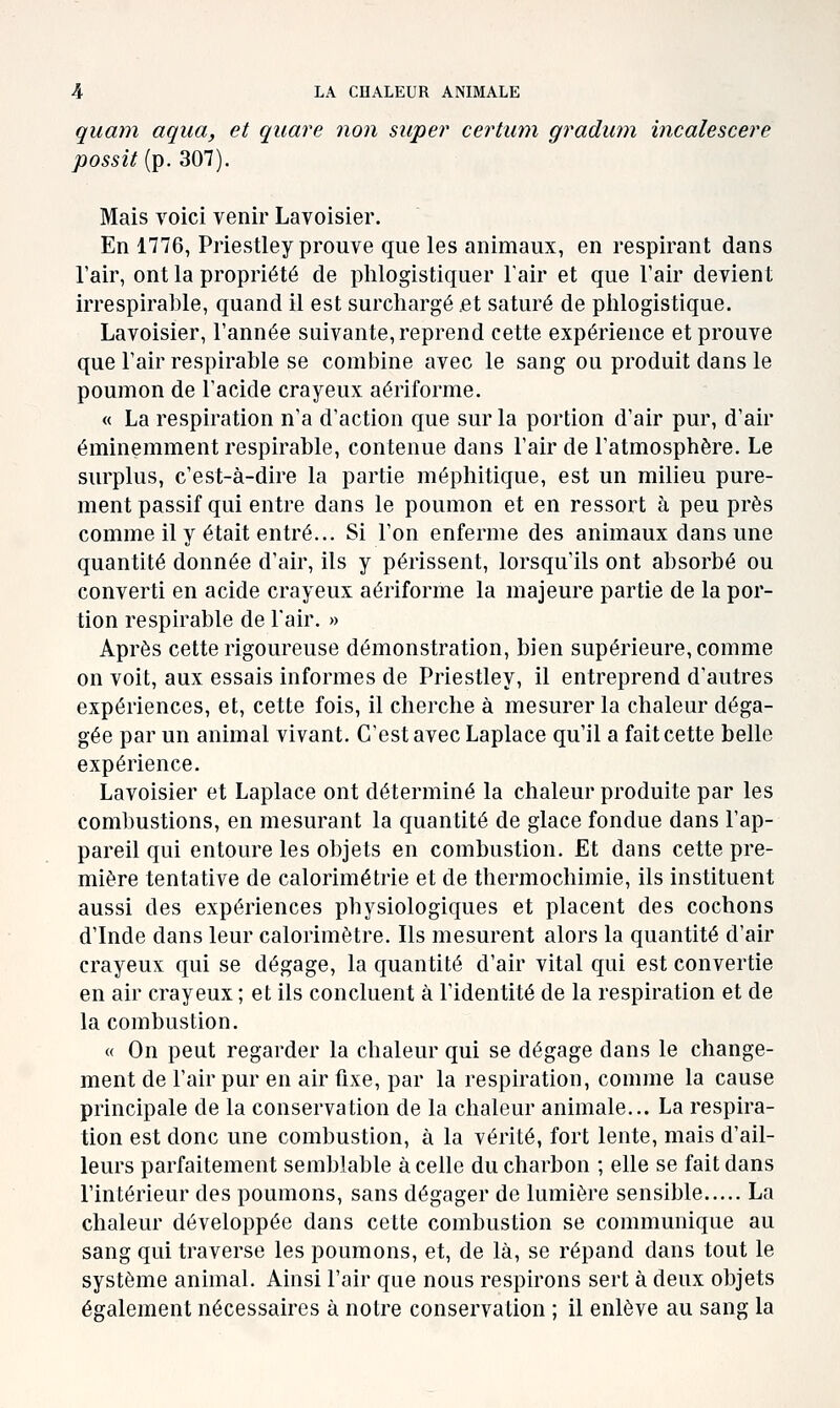 quam aqiia, et quare non super certum gradwn incalescere possit{p. 307). Mais voici venir Lavoisier. En 1776, Priestley prouve que les animaux, en respirant dans l'air, ont la propriété de plilogistiquer l'air et que l'air devien t irrespirable, quand il est surchargé .et saturé de phlogistique. Lavoisier, l'année suivante, reprend cette expérience et prouve que l'air respirable se combine avec le sang ou produit dans le poumon de l'acide crayeux aériforme. « La respiration n'a d'action que sur la portion d'air pur, d'air éminemment respirable, contenue dans l'air de l'atmosphère. Le surplus, c'est-à-dire la partie méphitique, est un milieu pure- ment passif qui entre dans le poumon et en ressort à peu près comme il y était entré... Si l'on enferme des animaux dans une quantité donnée d'air, ils y périssent, lorsqu'ils ont absorbé ou converti en acide crayeux aériforme la majeure partie de la por- tion respirable de l'air. » Après cette rigoureuse démonstration, bien supérieure, comme on voit, aux essais informes de Priestley, il entreprend d'autres expériences, et, cette fois, il cherche à mesurer la chaleur déga- gée par un animal vivant. C'est avec Laplace qu'il a fait cette belle expérience. Lavoisier et Laplace ont déterminé la chaleur produite par les combustions, en mesurant la quantité de glace fondue dans l'ap- pareil qui entoure les objets en combustion. Et dans cette pre- mière tentative de calorimétrie et de thermochimie, ils instituent aussi des expériences physiologiques et placent des cochons d'Inde dans leur calorimètre. Ils mesurent alors la quantité d'air crayeux qui se dégage, la quantité d'air vital qui est convertie en air crayeux ; et ils concluent à l'identité de la respiration et de la combustion. « On peut regarder la chaleur qui se dégage dans le change- ment de l'air pur en air fixe, par la respiration, comme la cause principale de la conservation de la chaleur animale... La respira- tion est donc une combustion, à la vérité, fort lente, mais d'ail- leurs parfaitement semblable à celle du charbon ; elle se fait dans l'intérieur des poumons, sans dégager de lumière sensible La chaleur développée dans cette combustion se communique au sang qui traverse les poumons, et, de là, se répand dans tout le système animal. Ainsi l'air que nous respirons sert à deux objets également nécessaires à notre conservation ; il enlève au sang la