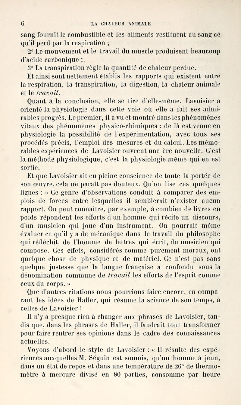 sang fournit le combustible et les aliments restituent au sang ce qu'il perd par la respiration ; 2° Le mouvement et le travail du muscle produisent beaucoup d'acide carbonique ; 3° La transpiration règle la quantité de chaleur perdue. Et ainsi sont nettement établis les rapports qui existent entre la respiration, la transpiration, la digestion, la chaleur animale et le travail. Quant à la conclusion, elle se tire d'elle-même. Lavoisier a orienté la physiologie dans cette voie où elle a fait ses admi- rables progrès. Le premier, il a vu et montré dans les phénomènes vitaux des phénomènes physico-chimiques : de là est venue en physiologie la possibilité de l'expérimentation, avec tous ses procédés précis, l'emploi des mesures et du calcul. Les mémo- rables expériences de Lavoisier ouvrent une ère nouvelle. C'est la méthode physiologique, c'est la physiologie même qui en est sortie. Et que Lavoisier ait eu pleine conscience de toute la portée de son œuvre, cela ne parait pas douteux. Qu'on lise ces quelques lignes : « Ce genre d'observations conduit à comparer des em- plois de forces entre lesquelles il semblerait n'exister aucun rapport. On peut connaître, par exemple, à combien de livres en poids répondent les efforts d'un homme qui récite un discours, d'un musicien qui joue d'un instrument. On pourrait même évaluer ce qu'il y a de mécanique dans le travail du philosophe qui réfléchit, de l'homme de lettres qui écrit, du musicien qui compose. Ces effets, considérés comme purement moraux, ont quelque chose de physique et de matériel. Ce n'est pas sans quelque justesse que la langue française a confondu sous la dénomination commune de travail les efforts de l'esprit comme ceux du corps. » Que d'autres citations nous pourrions faire encore, en compa- rant les idées de Haller, qui résume la science de son temps, à celles de Lavoisier ! Il n'y a presque rien à changer aux phrases de Lavoisier, tan- dis que, dans les phrases de Haller, il faudrait tout transformer pour faire rentrer ses opinions dans le cadre des connaissances actuelles. Voyons d'abord le style de Lavoisier : « Il résulte des expé- riences auxquelles M. Séguin est soumis, qu'un homme à jeun, dans un état de repos et dans une température de 26° de thermo- mètre à mercure divisé en 80 parties, consomme par heure