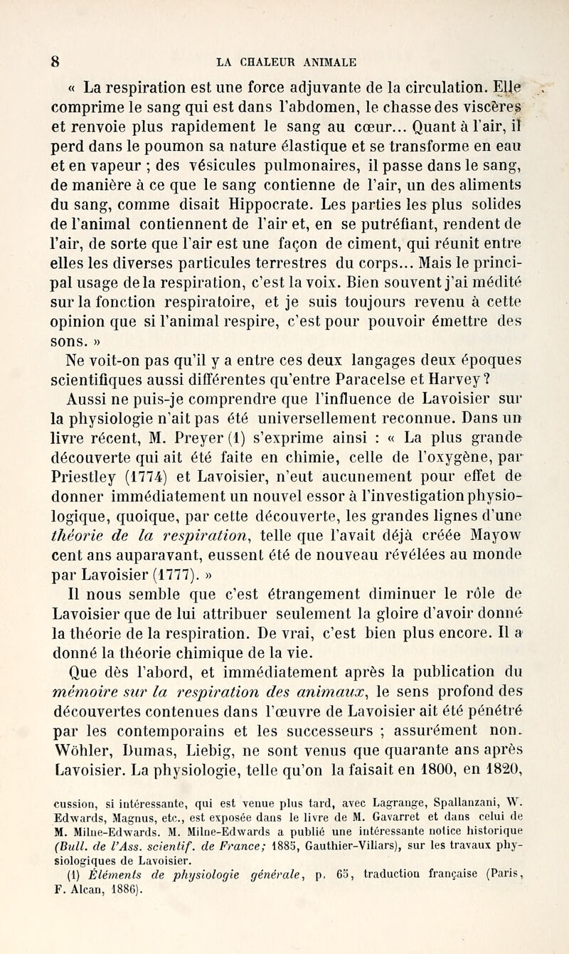 « La respiration est ime force adjuvante de la circulation. EUe comprime le sang qui est dans l'abdomen, le chasse des viscère^ et renvoie plus rapidement le sang au cœur... Quant à l'air, il perd dans le poumon sa nature élastique et se transforme en eau et en vapeur ; des vésicules pulmonaires, il passe dans le sang, de manière à ce que le sang contienne de l'air, un des aliments du sang, comme disait Hippocrate. Les parties les plus solides de l'animal contiennent de l'air et, en se putréfiant, rendent de l'air, de sorte que l'air est une façon de ciment, qui réunit entre elles les diverses particules terrestres du corps... Mais le princi- pal usage delà respiration, c'est la voix. Bien souvent j'ai médité sur la fonction respiratoire, et je suis toujours revenu à cette opinion que si l'animal respire, c'est pour pouvoir émettre des sons. » Ne voit-on pas qu'il y a entre ces deux langages deux époques scientifiques aussi différentes qu'entre Paracelse et Harvey ? Aussi ne puis-je comprendre que l'influence de Lavoisier sur la physiologie n'ait pas été universellement reconnue. Dans un livre récent, M. Preyer (1) s'exprime ainsi : « La plus grande découverte qui ait été faite en chimie, celle de l'oxygène, par Priestley (1774) et Lavoisier, n'eut aucunement pour effet de donner immédiatement un nouvel essor à l'investigation physio- logique, quoique, par cette découverte, les grandes lignes d'une théorie de la respiration, telle que l'avait déjà créée Mayow cent ans auparavant, eussent été de nouveau révélées au monde par Lavoisier (1777). » Il nous semble que c'est étrangement diminuer le rôle de Lavoisier que de lui attribuer seulement la gloire d'avoir donné la théorie de la respiration. De vrai, c'est bien plus encore. Il a donné la théorie chimique de la vie. Que dès l'abord, et immédiatement après la publication du mémoire sur la respiration des animaux, le sens profond des découvertes contenues dans l'œuvre de Lavoisier ait été pénétré par les contemporains et les successeurs ; assurément non. Wôhler, Dumas, Liebig, ne sont venus que quarante ans après Lavoisier. La physiologie, telle qu'on la faisait en 1800, en 1820, cussion, si intéressante, qui est venue plus tard, avec Lagrange, Spallanzani, W. Edwards, Magnus, etc., est exposée dans le livre de M. Gavarret et dans celui de M. Milue-Edwards. M. Milne-Edwards a publié une intéressante notice historique (Bull, de l'Ass. scienlif. de France; 1885, Gauthier-Villars), sur les travaux phy- siologiques de Lavoisier. (1) Éléments de physiologie générale, p, 63, traduction française (Paris, F. Alcan,