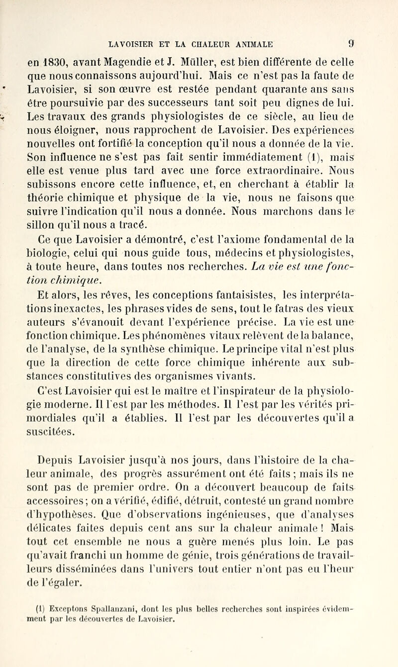 en 1830, avant Magendie et J. Muller, est bien différente de celle que nous connaissons aujourd'hui. Mais ce n'est pas la faute de Lavoisier, si son œuvre est restée pendant quarante ans sans être poursuivie par des successeurs tant soit peu dignes de lui. Les travaux des grands physiologistes de ce siècle, au lieu de nous éloigner, nous rapprochent de Lavoisier. Des expériences nouvelles ont fortifié la conception qu'il nous a donnée de la vie. Son influence ne s'est pas fait sentir immédiatement (1), mais elle est venue plus tard avec une force extraordinaire. Nous subissons encore cette influence, et, en cherchant à établir la théorie chimique et physique de la vie, nous ne faisons que suivre l'indication qu'il nous a donnée. Nous marchons dans le^ sillon qu'il nous a tracé. Ce que Lavoisier a démontré, c'est l'axiome fondamental de la biologie, celui qui nous guide tous, médecins et physiologistes, à toute heure, dans toutes nos recherches. La vie est une fonc- tion chimique. Et alors, les rêves, les conceptions fantaisistes, les interpréta- tions inexactes, les phrases vides de sens, tout le fatras des vieux auteurs s'évanouit devant l'expérience précise. La vie est une fonction chimique. Les phénomènes vitaux relèvent de la balance, de l'analyse, de la synthèse chimique. Le principe vital n'est plus que la direction de cette force chimique inhérente aux sub- stances constitutives des organismes vivants. C'est Lavoisier qui est le maître et l'inspirateur de la physiolo- gie moderne. Il lest par les méthodes. Il l'est par les vérités pri- mordiales qu'il a établies. Il l'est par les découvertes qu'il a suscitées. Depuis Lavoisier jusqu'à nos jours, dans l'histoire de la clia- leur animale, des progrès assurément ont été faits ; mais ils ne sont pas de premier ordre. On a découvert beaucoup de faits accessoires; on a vérifié, édifié, détruit, contesté un grand nombre d'hypothèses. Que d'observations ingénieuses, que d'analyses délicates faites depuis cent ans sur la clialeur animale ! Mais tout cet ensemble ne nous a guère menés plus loin. Le pas qu'avait franchi un homme de génie, trois générations de travail- leurs disséminées dans l'univers tout entier n'ont pas eu l'heur de l'égaler. (1) Exceptons Sp.illaiizani, dont les plus belles recherches sont inspirées évidem- meut par les découvertes de Lavoisier.