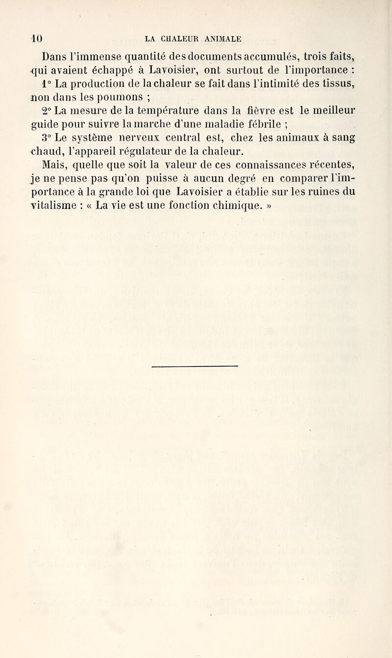 Dans rimmense quantité des documents accumulés, trois faits, •qui avaient échappé à Lavoisier, ont surtout de Timportance : 1° La production de la chaleur se fait dans l'intimité des tissus, non dans les poumons ; 2° La mesure de la température dans la fièvre est le meilleur guide pour suivre la marche d'une maladie fébrile ; 3° Le système nerveux central est, chez les animaux à sang chaud, l'appareil régulateur de la chaleur. Mais, quelle que soit la valeur de ces connaissances récentes, je ne pense pas qu'on puisse à aucun degré en comparer l'im- portance à la grande loi que Lavoisier a établie sur les ruines du vitalisme : « La vie est une fonction chimique. «