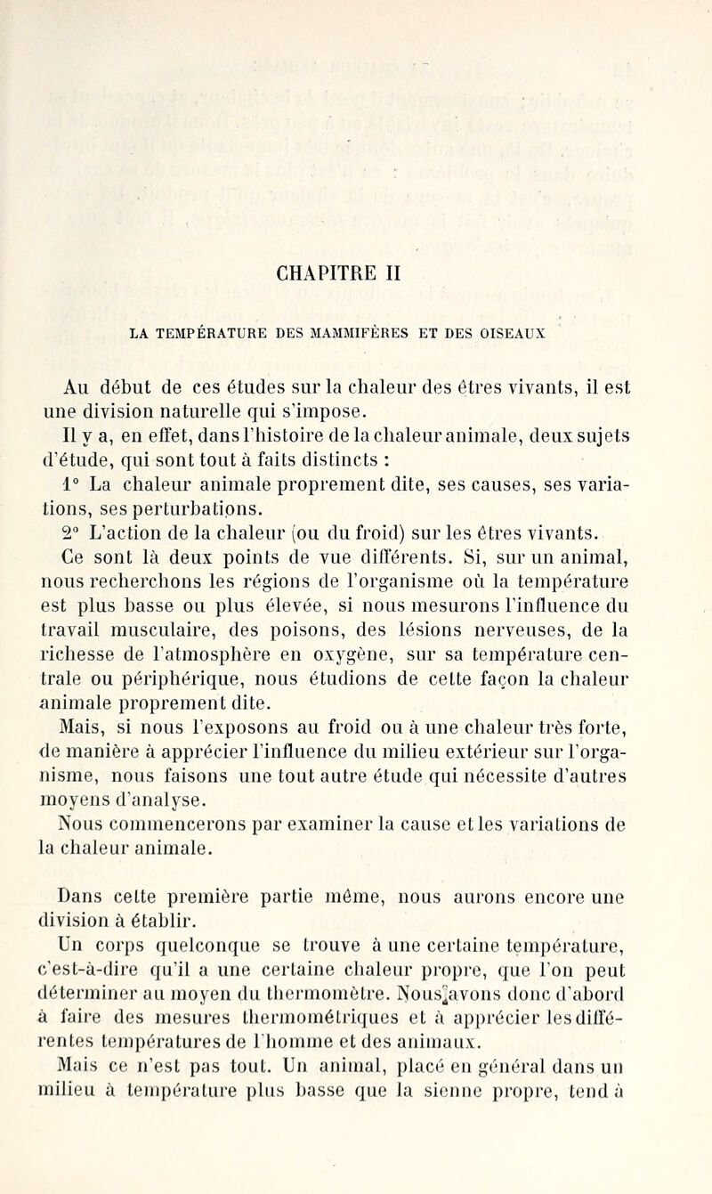 LA TEMPERATURE DES MAMMIFERES ET DES OISEAUX Au début de ces études sur la chaleur des êtres vivants, il est une division naturelle qui s'impose. Il y a, en efFet, dans l'histoire de la chaleur animale, deux sujets d'étude, qui sont tout à faits distincts : 1° La chaleur animale proprement dite, ses causes, ses varia- tions, ses perturbations. 2° L'action de la chaleur (ou du froid) sur les êtres vivants. Ce sont là deux points de vue différents. Si, sur un animal, nous recherchons les régions de l'organisme où la température est plus basse ou plus élevée, si nous mesurons l'influence du travail musculaire, des poisons, des lésions nerveuses, de la richesse de l'atmosphère en oxygène, sur sa température cen- trale ou périphérique, nous étudions de cette façon la chaleur animale proprement dite. Mais, si nous l'exposons au froid ou à une chaleur très forte, de manière à apprécier l'influence du milieu extérieur sur l'orga- nisme, nous faisons une tout autre étude qui nécessite d'autres moyens d'analyse. Nous commencerons par examiner la cause et les variations de la chaleur animale. Dans cette première partie môme, nous aurons encore une division à établir. Un corps quelconque se trouve à une certaine température, c'est-à-dire qu'il a une certaine cbaleur propre, que Ton peut déterminer au moyen du thermomètre. Nous^avons donc d'abord à faire des mesures thermomélriques et à apprécier les diffé- rentes températures de lliomme et des animaux. Mais ce n'est pas tout. Un animal, placé en général dans un milieu à lempéi-alure plus ])asse que Ja sienne propre, tend à