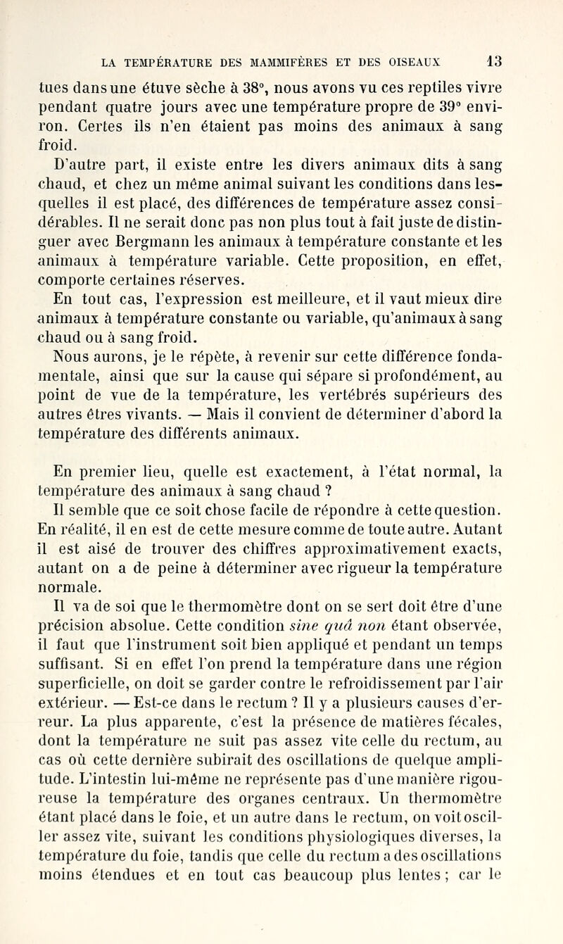 tues dans une étuve sèche à 38°, nous avons vu ces reptiles vivre pendant quatre jours avec une température propre de 39° envi- ron. Certes ils n'en étaient pas moins des animaux à sang- froid. D'autre part, il existe entre les divers animaux dits à sang chaud, et chez un même animal suivant les conditions dans les- quelles il est placé, des différences de température assez consi- dérables. Il ne serait donc pas non plus tout à fait juste de distin- guer avec Bergmann les animaux à température constante et les animaux à température variable. Cette proposition, en effet, comporte certaines réserves. En tout cas, l'expression est meilleure, et il vaut mieux dire animaux à température constante ou variable, qu'animaux à sang chaud ou à sang froid. Nous aurons, je le répète, à revenir sur cette différence fonda- mentale, ainsi que sur la cause qui sépare si profondément, au point de vue de la température, les vertébrés supérieurs des autres êtres vivants. — Mais il convient de déterminer d'abord la température des différents animaux. En premier lieu, quelle est exactement, à l'état normal, la température des animaux à sang chaud ? Il semble que ce soit chose facile de répondre à cette question. En réalité, il en est de cette mesure comme de toute autre. Autant il est aisé de trouver des chiffres approximativement exacts, autant on a de peine à déterminer avec rigueur la température normale. Il va de soi que le thermomètre dont on se sert doit être d'une précision absolue. Cette condition sine quâ non étant observée, il faut que l'instrument soit bien appliqué et pendant un temps suffisant. Si en effet l'on prend la température dans une région superficielle, on doit se garder contre le refroidissement par l'air extérieur. — Est-ce dans le rectum ? Il y a plusieurs causes d'er- reur. La plus apparente, c'est la présence de matières fécales, dont la température ne suit pas assez vite celle du rectum, au cas où cette dernière subirait des oscillations de quelque ampli- tude. L'intestin lui-môme ne représente pas d'une manière rigou- reuse la température des organes centraux. Un thermomètre étant placé dans le foie, et un autre dans le rectum, on voit oscil- ler assez vite, suivant les conditions physiologiques diverses, la température du foie, tandis que celle du rectum a des oscillations moins étendues et en tout cas beaucoup plus lentes ; car le