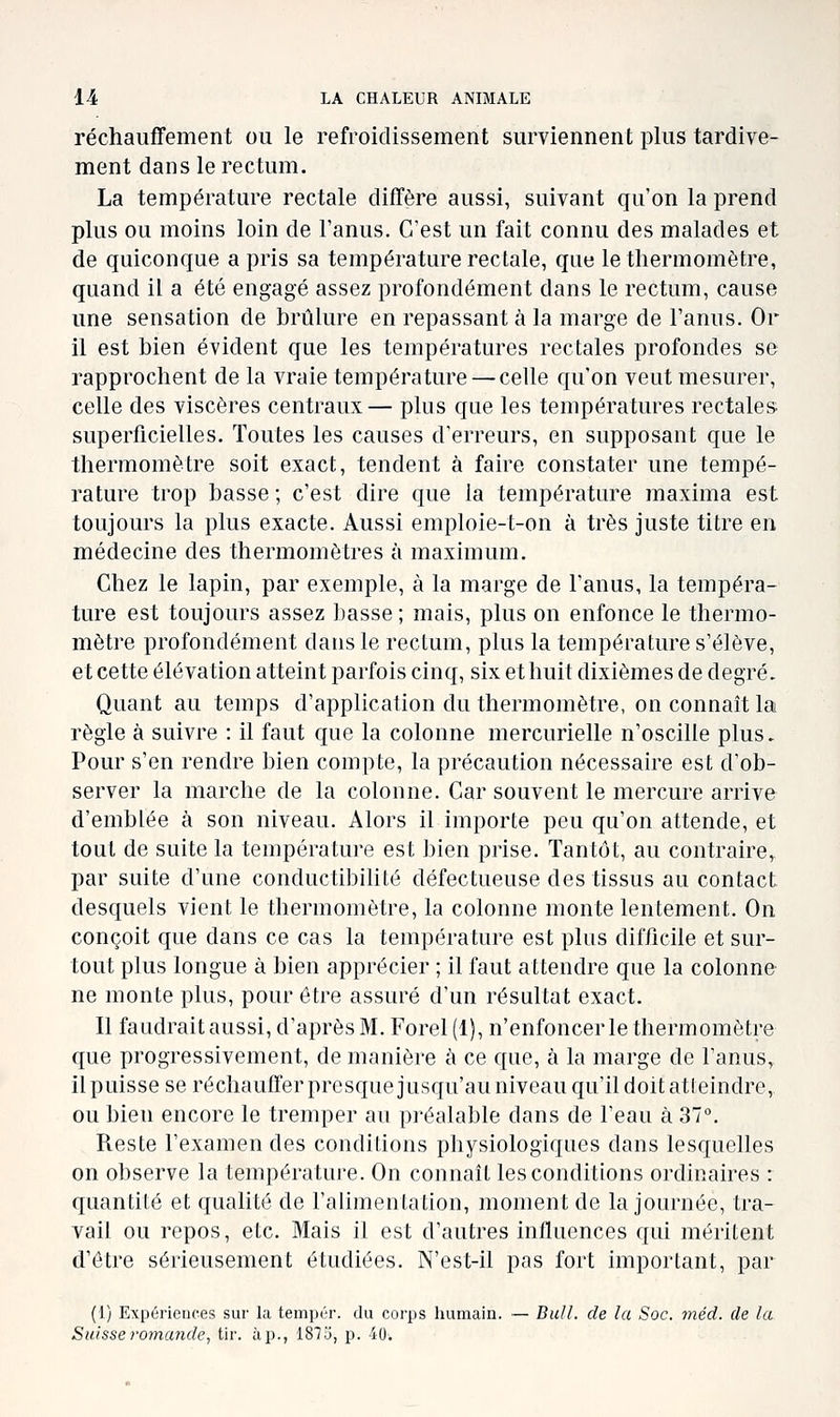 réchauffement ou le refroidissement surviennent plus tardive- ment dans le rectum. La température rectale diffère aussi, suivant qu'on la prend plus ou moins loin de l'anus. C'est un fait connu des malades et de quiconque a pris sa température rectale, que le thermomètre, quand il a été engagé assez profondément dans le rectum, cause une sensation de brûlure en repassant à la marge de l'anus. Or il est bien évident que les températures rectales profondes se rapprochent de la vraie température — celle qu'on veut mesurer, celle des viscères centraux— plus que les températures rectales superficielles. Toutes les causes d'erreurs, en supposant que le thermomètre soit exact, tendent à faire constater une tempé- rature trop basse ; c'est dire que la température maxima est toujours la plus exacte. Aussi emploie-t-on à très juste titre en médecine des thermomètres à maximum. Chez le lapin, par exemple, à la marge de l'anus, la tempéra- ture est toujours assez basse ; mais, plus on enfonce le thermo- mètre profondément dans le rectum, plus la température s'élève, et cette élévation atteint parfois cinq, six et huit dixièmes de degré. Quant au temps d'application du thermomètre, on connaît la règle à suivre : il faut que la colonne mercurielle n'oscille plus. Pour s'en rendre bien compte, la précaution nécessaire est d'ob- server la marche de la colonne. Car souvent le mercure arrive d'emblée à son niveau. Alors il importe peu qu'on attende, et tout de suite la température est bien prise. Tantôt, au contraire, par suite d'une conductibilité défectueuse des tissus au contact desquels vient le thermomètre, la colonne monte lentement. On conçoit que dans ce cas la température est plus difficile et sur- tout plus longue à bien apprécier ; il faut attendre que la colonne ne monte plus, pour être assuré d'un résultat exact. Il faudrait aussi, d'après M. Forel(l), n'enfoncer le thermomètre que progressivement, de manière à ce que, à la marge de l'anus, il puisse se réchauffer presque jusqu'au niveau qu'il doit atleindre, ou bien encore le tremper au préalable dans de l'eau à 37°. Reste l'examen des conditions physiologiques dans lesquelles on observe la température. On connaît les conditions ordinaires : quantité et qualité de l'alimentation, moment de la journée, tra- vail ou repos, etc. Mais il est d'autres influences qui méritent d'être sérieusement étudiées. N'est-il pas fort important, par (1) Expériences sur la tempér. du corps humain. — Bail, de la Soc. méd. de la Suisse romande, tir. àp., 187i5, p. 40.