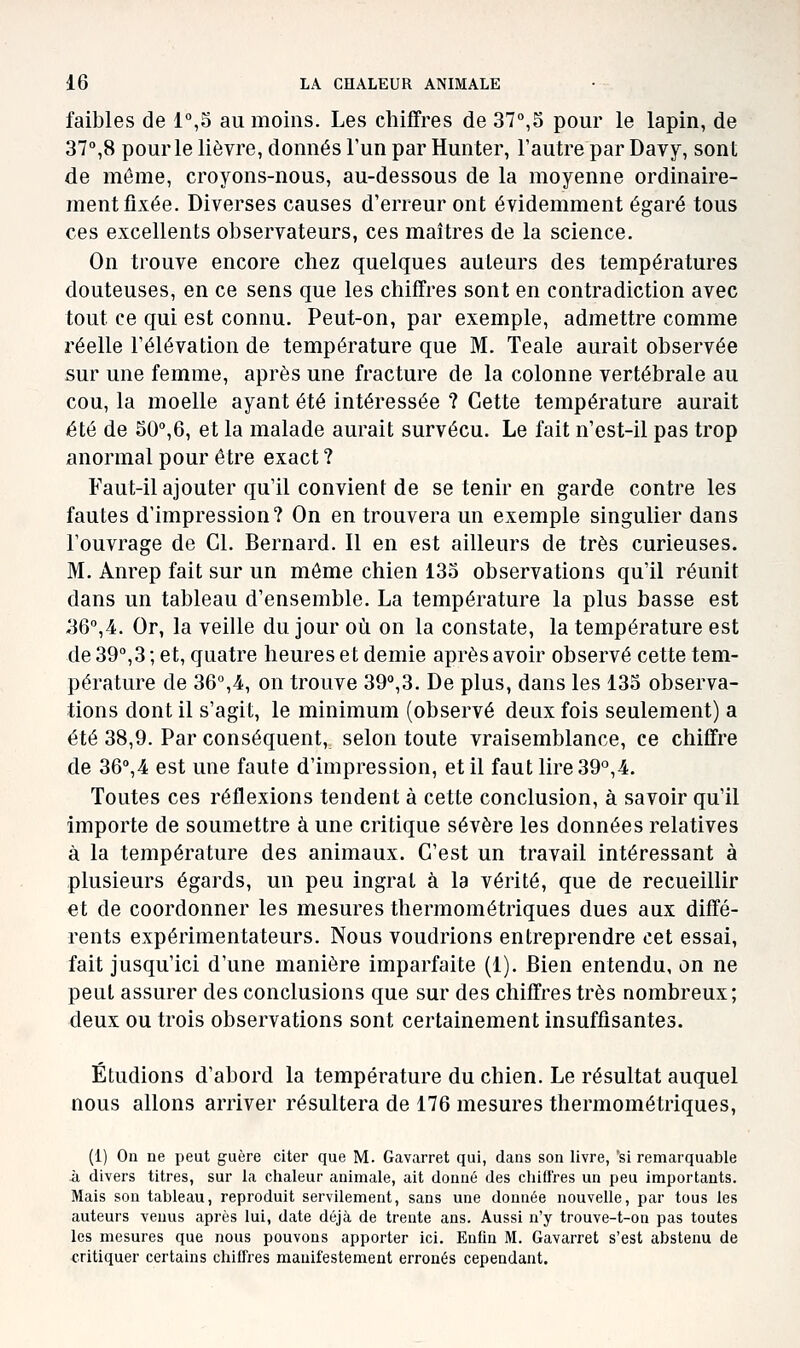 faibles de 1%5 au moins. Les chiffres de 37°,5 pour le lapin, de 37°,8 pour le lièvre, donnés l'un par Hunter, l'autre par Davy, sont de même, croyons-nous, au-dessous de la moyenne ordinaire- ment fixée. Diverses causes d'erreur ont évidemment égaré tous ces excellents observateurs, ces maîtres de la science. On trouve encore chez quelques auteurs des températures douteuses, en ce sens que les chiffres sont en contradiction avec tout ce qui est connu. Peut-on, par exemple, admettre comme réelle l'élévation de température que M. Teale aurait observée sur une femme, après une fracture de la colonne vertébrale au cou, la moelle ayant été intéressée ? Cette température aurait été de 50'',6, et la malade aurait survécu. Le fait n'est-il pas trop anormal pour être exact ? Faut-il ajouter qu'il convient de se tenir en garde contre les fautes d'impression? On en trouvera un exemple singulier dans l'ouvrage de Cl. Bernard. Il en est ailleurs de très curieuses. M. Anrep fait sur un môme chien 133 observations qu'il réunit dans un tableau d'ensemble. La température la plus basse est 36°,4. Or, la veille du jour où on la constate, la température est de 39°,3 ; et, quatre heures et demie après avoir observé cette tem- pérature de 36°,4, on trouve 39°,3. De plus, dans les 133 observa- tions dont il s'agit, le minimum (observé deux fois seulement) a été 38,9. Par conséquent, selon toute vraisemblance, ce chiffre de 36°,4 est une faute d'impression, et il faut lire 39°,4. Toutes ces réflexions tendent à cette conclusion, à savoir qu'il importe de soumettre à une critique sévère les données relatives à la température des animaux. C'est un travail intéressant à plusieurs égards, un peu ingrat à la vérité, que de recueillir et de coordonner les mesures thermométriques dues aux diffé- rents expérimentateurs. Nous voudrions entreprendre cet essai, fait jusqu'ici d'une manière imparfaite (1). Bien entendu, on ne peut assurer des conclusions que sur des chiffres très nombreux; deux ou trois observations sont certainement insuffisantes. Étudions d'abord la température du chien. Le résultat auquel nous allons arriver résultera de 176 mesures thermométriques, (1) On ne peut guère citer que M. Gavarret qui, dans son livre, si remarquable à divers titres, sur la chaleur animale, ait donné des chiit'res un peu importants. Mais son tableau, reproduit servilement, sans une donnée nouvelle, par tous les auteurs venus après lui, date déjà de trente ans. Aussi n'y trouve-t-on pas toutes les mesures que nous pouvons apporter ici. Enfin M. Gavarret s'est abstenu de critiquer certains chiffres manifestement erronés cependant.