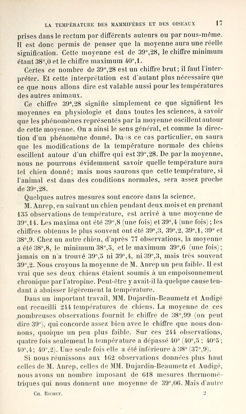 prises dans le rectum par diflférents auteurs ou par nous-même. Il est donc permis de penser que la moyenne aura une réelle signification. Cette moyenne est de 39°,28, le chiffre minimum étant 38°,0 et le chiffre maximum 40°, 1. Certes ce nombre de 39°,28 est un chiffre brut; il faut l'inter- préter. Et cette interprétation est d'autant plus nécessaire que ce que nous allons dire est valable aussi pour les températures des autres animaux. Ce chiffre 39°,28 signifie simplement ce que signifient les moyennes en physiologie et dans toutes les sciences, à savoir que les phénomènes représentés par la moyenne oscillent autour de cette moyenne. On a ainsi le sens général, et comme la direc- tion d'un phénomène donné. Dais ce cas particuher, on saura que les modifications de la température normale des chiens oscillent autour d'un chiffre qui est 39°,28. De parla moyenne, nous ne pourrons évidemment savoir quelle température aura tel chien donné; mais nous saurons que cette température, si l'animal est dans des conditions normales, sera assez proche de 39°,28. Quelques autres mesures sont encore dans la science. M. Anrep, en suivant un chien pendant deux mois et en prenant 135 observations de température, est arrivé à une moyenne de 39°,14. Les maxima ont été 39°,8 (une fois) et 39°,4 (une fois) ; les chiffres obtenus le plus souvent ont été 39°,3, 39°,2, 39°,1, 39° et 38°,9. Chez un autre chien, d'après 77 observations, la moyenne a été 38°,8, le minimum 38°,3, et le maximum 39°,6 (une fois); jamais on n'a trouvé 39°,3 ni 39°,4, ni 39°,3, mais très souvent 39°,2. Nous croyons la moyenne de M. Anrep un peu faible. 11 est vrai que ses deux chiens étaient soumis à un empoisonnement chronique par l'atropine. Peut-être y avait-il là quelque cause ten- dant à abaisser légèrement la température. Dans un important travail, MM. Dujardin-Beaumelz et Audigé ont recueilli 244 températures de chiens. La moyenne de ces nombreuses observations fournit le chiffre de 38°,99 (on peut dire 39°), qui concorde assez bien avec le chiffre que nous don- nons, quoique un peu plus faible. Sur ces 244 observations, quatre fois seulement la température a dépassé 40° (40°,3 ; 40°o ; 40°,4; 40\2j. Une seule fois elle a été inférieure à 38° (37°,9). Si nous réunissons aux 1G2 observations données plus haut celles de M. Anrep, celles de MM. Dujardin-Beaunietz et Audigé, nous avons un nombre imposant de 618 mesures tliermomé- triques qui nous donnent une moyenne de 39°,00. Mais d'auhe ClI. RlCIIKT. li