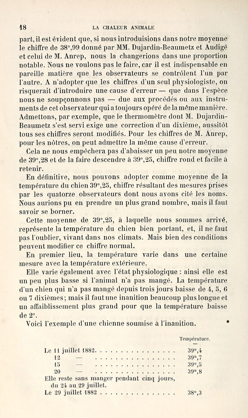 part, il est évident que, si nous introduisions dans notre moyenne le chiffre de 38,99 donné par MM. Dujardin-Beaumetz et Audigé et celui de M. Anrep, nous la changerions dans une proportion notable. Nous ne voulons pas le faire, car il est indispensable en pareille matière que les observateurs se contrôlent l'un par l'autre. A n'adopter que les chiffres d'un seul physiologiste, on risquerait d'introduire une cause d'erreur — que dans l'espèce nous ne soupçonnons pas — due aux procédés ou aux instru- ments de cet observateur qui a toujours opéré de la même manière. Admettons, par exemple, que le thermomètre dont M. Dujardin- Beaumetz s'est servi exige une correction d'un dixième, aussitôt tous ses chiffres seront modifiés. Pour les chiffres de M. Anrep, pour les nôtres, on peut admettre la môme cause d'erreur. Cela ne nous empêchera pas d'abaisser un peu notre moyenne de 39°,28 et de la faire descendre à 39,23, chiffre rond et facile à retenir. En définitive, nous pouvons adopter comme moyenne de la température du chien 39°,25, chiffre résultant des mesures prises par les quatorze observateurs dont nous avons cité les noms. Nous aurions pu en prendre un plus grand nombi-e, mais il faut savoir se borner. Cette moyenne de 39°,23, à laquelle nous sommes arrivé, représente la température du chien bien portant, et, il ne faut pas l'oublier, vivant dans nos climats. Mais bien des conditions peuvent modifier ce chiffre normal. En premier lieu, la température varie dans une certaine mesure avec la température extérieure. Elle varie également avec l'état physiologique : ainsi elle est un peu plus basse si l'animal n'a pas mangé. La température d'un chien qui n'a pas mangé depuis trois jours baisse de 4, 5, 6 ou 7 dixièmes; mais il faut une inanition beaucoup plus longue et un affaiblissement plus grand pour que la température baisse de 2°. Voici l'exemple d'une chienne soumise à l'inanition. * Température. Le 11 juillet 1882 39°,4 12 — 39°,7 15 — 39°,5 20 — 39°,8 Elle reste sans manger pendant cinq jours, du 24 au 29 juillet. Le 29 juillet 1882 38°,3