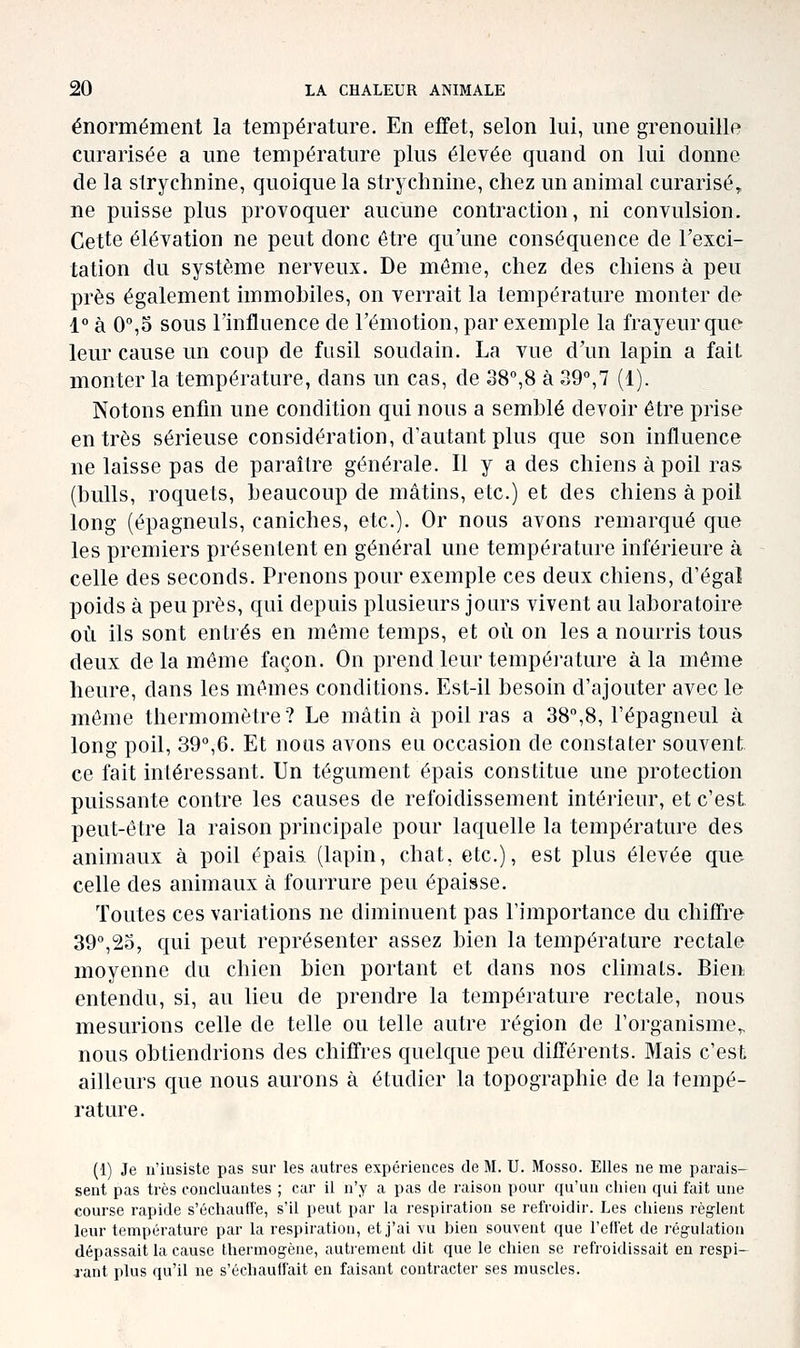 énormément la température. En effet, selon lui, une grenouille curarisée a une température plus élevée quand on lui donne de la strychnine, quoique la strychnine, chez un animal curarisé,, ne puisse plus provoquer aucune contraction, ni convulsion. Cette élévation ne peut donc être qu'une conséquence de l'exci- tation du système nerveux. De môme, chez des chiens à peu près également immobiles, on verrait la température monter de 1° à 0°,5 sous l'influence de l'émotion, par exemple la frayeur que leur cause un coup de fusil soudain. La vue d'un lapin a faiL monter la température, dans un cas, de 38°,8 à 39°,7 (1). Notons enfin une condition qui nous a semblé devoir être prise entrés sérieuse considération, d'autant plus que son influence ne laisse pas de paraître générale. Il y a des chiens à poil ras (bulls, rocjuets, beaucoup de mâtins, etc.) et des chiens à poil long (épagneuls, caniches, etc.). Or nous avons remarqué que les premiers présentent en général une température inférieure à celle des seconds. Prenons pour exemple ces deux chiens, d'égal poids à peu près, qui depuis plusieurs jours vivent au laboratoire où ils sont entrés en môme temps, et où on les a nourris tous deux de la môme façon. On prend leur température à la même heure, dans les mômes conditions. Est-il besoin d'ajouter avec le môme thermomètre? Le mâtin à poliras a 38°,8, l'épagneul à long poil, 39°,6. Et nous avons eu occasion de constater souvent, ce fait intéressant. Un tégument épais constitue une protection puissante contre les causes de refoidissement intérieur, et c'est, peut-être la raison principale pour laquelle la température des animaux à poil ôpais (lapin, chat, etc.), est plus élevée que celle des animaux à fourrure peu épaisse. Toutes ces variations ne diminuent pas l'importance du chiffre 39°,2o, c|ui peut représenter assez bien la température rectale moyenne du chien bien portant et dans nos climats. Bien entendu, si, au lieu de prendre la température rectale, nous mesurions celle de telle ou telle autre région de l'organisme,, nous obtiendrions des chiffres quckjue peu différents. Mais c'est ailleurs que nous aurons à étudier la topographie de la tempé- rature. (1) Je ii'iusiste pas sur les autres expériences de M. U. Mosso. Elles ne me parais- sent pas très concluantes ; car il n'y a pas de raison pour qu'un chien qui fait une course rapide s'échauffe, s'il peut par la respiration se refroidir. Les chiens règ-lent leur température par la respiration, et j'ai vu bien souvent que l'effet de l'égulatiou dépassait la cause thermogène, autrement dit que le chien se refroidissait en respi- rant plus qu'il ne s'échauffait en faisant contracter ses muscles.