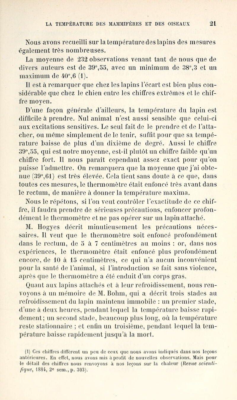 Nous avons recueilli sur la température des lapins des mesures également très nombreuses. La moyenne de 232 observations venant tant de nous que de divers auteurs est de 39°,55, avec un minimum de 38,3 et un maximum de 40°,6 (1). Il est à remarquer que chez les lapins l'écart est bien plus con- sidérable que chez le chien entre les chiffres extrêmes et le chif- fre moyen. D'une façon générale d'ailleurs, la température du lapin est difficile à prendre. Nul animal n'est aussi sensible que celui-ci aux excitations sensitives. Le seul fait de le prendre et de l'atta- cher, ou même simplement de le tenir, suffit pour que sa tempé- rature baisse de plus d'un dixième de degré. Aussi le chiffre 39°,55, qui est notre moyenne, est-il plutôt un chiffre faible qu'un chiffre fort. Il nous parait cependant assez exact pour qu'on puisse l'admettre. On remarquera que la moyenne que j'ai obte- nue (39°,61) est très élevée. Cela tient sans doute à ce que, dans toutes ces mesures, le thermomètre était enfoncé très avant dans le rectum, de manière à donner la température maxima. Nous le répétons, si l'on veut contrôler l'exactitude de ce chif- fre, il faudra prendre de sérieuses précautions, enfoncer profon- dément le thermomètre et ne pas opérer sur un lapin attaché. M. Hogyes décrit minutieusement les précautions néces- saires. Il veut que le thermomètre soit enfoncé profondément dans le rectum, de 5 à 7 centimètres au moins : or, dans nos expériences, le thermomètre était enfoncé plus profondément encore, de 10 à 15 centimètres, ce qui n'a aucun inconvénient pour la santé de l'animal, si l'introduction se fait sans violence, après que le tbermomètre a été enduit d'un corps gras. Quant aux lapins attachés et à leur refroidissement, nous ren- voyons à un mémoire de M. Bohm, qui a décrit trois stades au refroidissement du lapin maintenu immobile : un premier stade, d'une à deux heures, pendant lequel la température baisse rapi- dement; un second stade, beaucoup plus long, où la température reste stalionnaire ; et enfin un troisième, pendant lequel la tem- pérature baisse rapidement jusqu'à la mort. (l) Ces cliilIVes diffèreiit un peu de ceux (|ue nous avons inili(|ués dans nos leçons antérieures. En eflet, nous avons mis àprolit de nouvelles observations. Mais pour le détail des chilf'res nous renvoyons à nos leçons sur la chaleur (Revue scienti- fique, 1884, 2e sem.,p. '.m).