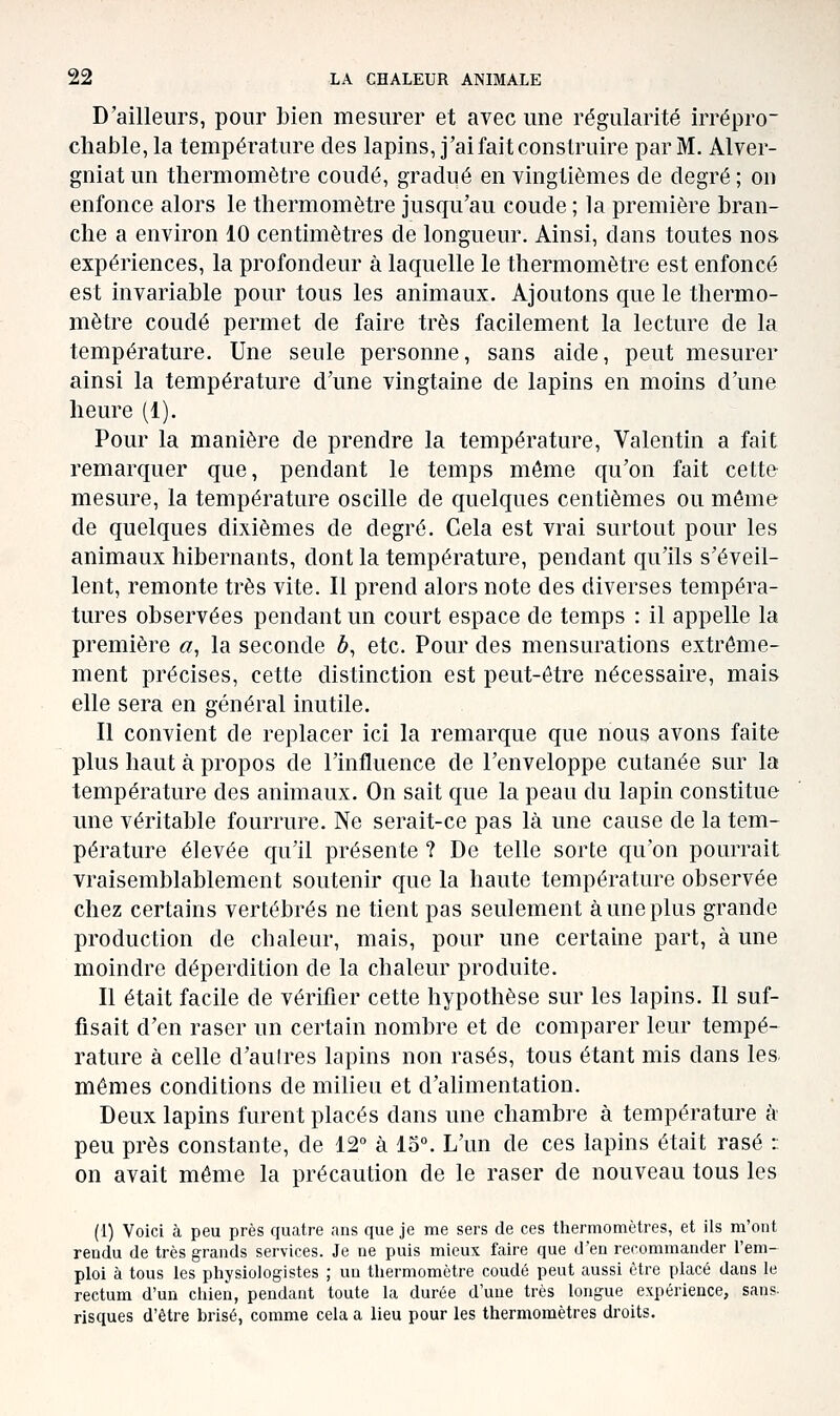 D'ailleurs, pour bien mesurer et avec une régularité irrépro- chable, la température des lapins, j'ai fait construire par M. Alver- gniatun thermomètre coudé, gradué en vingtièmes de degré; on enfonce alors le thermomètre jusqu'au coude ; la première bran- che a environ 10 centimètres de longueur. Ainsi, dans toutes nos expériences, la profondeur à laquelle le thermomètre est enfoncé est invariable pour tous les animaux. Ajoutons que le thermo- mètre coudé permet de faire très facilement la lecture de la température. Une seule personne, sans aide, peut mesurer ainsi la température d'une vingtaine de lapins en moins d'une heure (1). Pour la manière de prendre la température, Valentin a fait remarquer que, pendant le temps même qu'on fait cette mesure, la température oscille de quelques centièmes ou même de quelques dixièmes de degré. Cela est vrai surtout pour les animaux hibernants, dont la température, pendant qu'ils s'éveil- lent, remonte très vite. Il prend alors note des diverses tempéra- tures observées pendant un court espace de temps : il appelle la première a, la seconde 6, etc. Pour des mensurations extrême- ment précises, cette distinction est peut-être nécessaire, mais elle sera en général inutile. Il convient de replacer ici la remarque que nous avons faite plus haut à propos de l'influence de l'enveloppe cutanée sur la température des animaux. On sait que la peau du lapin constitue une véritable fourrure. Ne serait-ce pas là une cause de la tem- pérature élevée qu'il présente ? De telle sorte qu'on pourrait vraisemblablement soutenir que la haute température observée chez certains vertébrés ne tient pas seulement à une plus grande production de chaleur, mais, pour une certaine part, à une moindre déperdition de la chaleur produite. Il était facile de vérifier cette hypothèse sur les lapins. Il suf- fisait d'en raser un certain nombre et de comparer leur tempé- rature à celle d'aulres lapins non rasés, tous étant mis dans les. mêmes conditions de milieu et d'alimentation. Deux lapins furent placés dans une chambre à température h peu près constante, de 12° à 15°. L'un de ces lapins était rasé :: on avait même la précaution de le raser de nouveau tous les (1) Voici à peu près quatre ans que je me sers de ces thermomètres, et ils m'ont rendu de très grands services. Je ne puis mieux faire que d'en recommander l'em- ploi à tous les physiologistes ; un thermomètre coudé peut aussi être placé dans le rectum d'un cliien, pendant toute la durée d'une très longue expérience, sans- risques d'être brisé, comme cela a lieu pour les thermomètres droits.